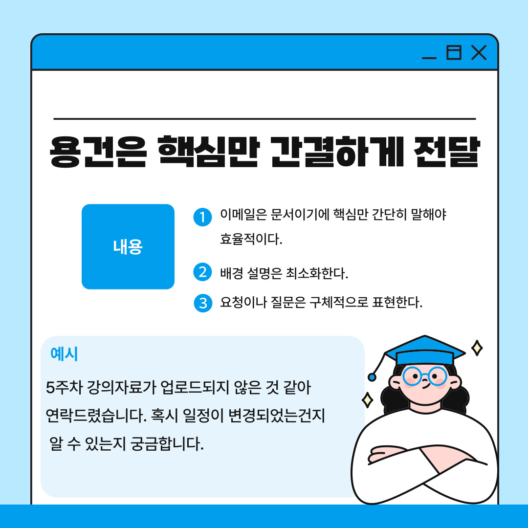 세 번째는 용건은 간결하고 핵심적으로 전달해야 한다는 점입니다. 이메일은 길고 번거로운 설명보다는 핵심 내용을 명확하게 전달하는 것이 중요합니다. 교수님의 시간은 제한적이기 때문에 불필요한 배경 설명을 작성하기 보다는 구체적인 질문이나 요청을 중심으로 적는 것이 효율적이라고 할 수 있습니다. 예를 들어 ‘5주차 강의자료가 업로드되지 않은 것 같아 연락드렸습니다. 혹시 일정이 변경되었는건지 알 수 있는지 궁금합니다.’와 같은 문장이 적절합니다.