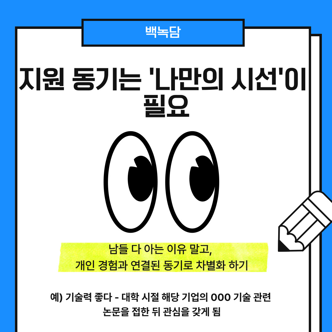 네 번째는 지원 동기를 작성할 때 나만의 시선을 활용하는 것입니다. 지원 동기는 채용 담당자가 가장 먼저 보는 항목 중 하나입니다. 그렇기에 회사에 대한 표면적인 칭찬이 아니라, 개인적인 경험이나 가치관과 연결된 이유를 써야 합니다. 예를 들어 "대학생 시절 OOO 기업의 기술력을 논문 주제로 삼으며 관심을 갖게 되었고, 그 후 관련 분야 경험을 쌓아왔다."와 같은 문장을 사용할 수 있습니다.