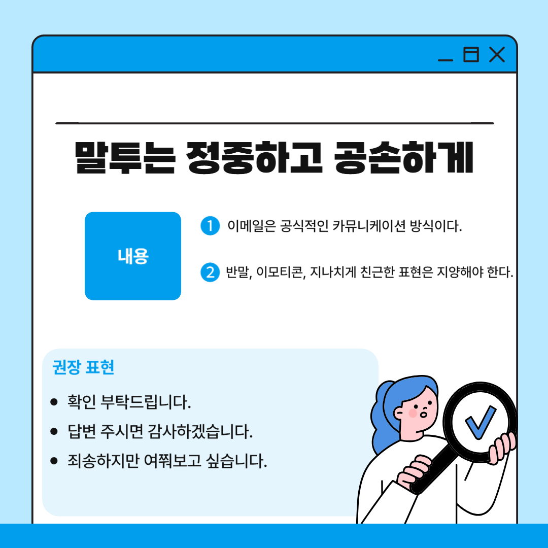 네 번째는 공손하고 정중한 말투를 사용해야 한다는 점입니다. 아무리 가까운 교수님이라고 이메일에서는 공식적인 표현을 사용하는 것이 기본이라고 할 수 있습니다. “올려주세요ㅜㅜ”나 “왜 아직 확인 안 해주셨나요?”와 같은 감정적인 표현이나 반말, 이모티콘 사용은 예의에 어긋나는 문장이며 대신 “확인 부탁드립니다”, “답변 주시면 감사하겠습니다.”, “죄송하지만 여쭤보고 싶습니다.” 등 같은 정중한 표현을 사용하는 것이 좋습니다.