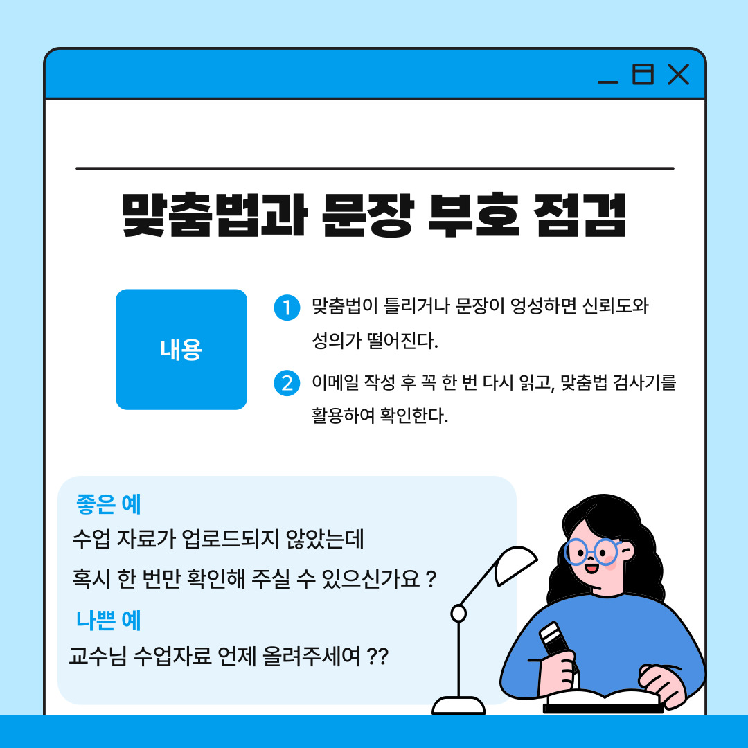 다섯 번째는 맞춤법과 문장 부호에 유의해야 한다는 점입니다. 이메일은 문서로 남는 공식적인 커뮤니케이션 수단이기 때문에 성의 없이 작성된 문장은 상대방에게 부정적인 인상을 줄 수 있으며 신뢰도가 떨어질 수 있습니다. 메일 작성 후에는 항상 꼭 다시 한 번 읽어보고 맞춤법 검사기를 사용하거나 스스로 재검토하여 오류를 최소화해야 합니다. 좋은 예시로는 “수업 자료가 업로드되지 않았는데 혹시 한 번만 확인해 주실 수 있으신가요”, 나쁜 예시로는 “교수님 수업자료 언제 올려주세여??”가 있습니다. 