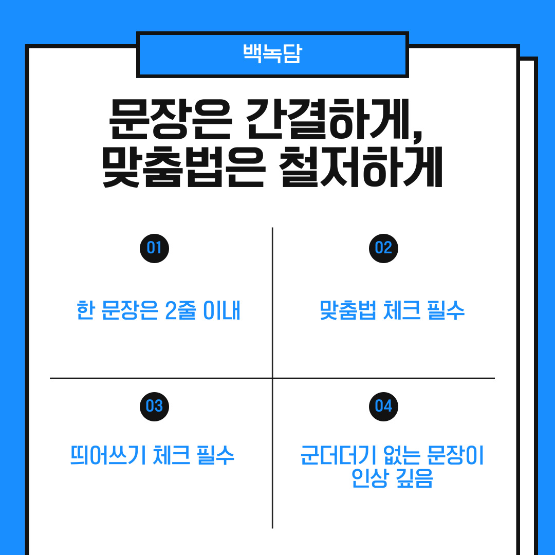 여섯 번째는 문장은 간결하게 작성하고 맞춤법은 철저하게 확인하는 것입니다. 긴 문장은 이해도를 떨어뜨리고, 오타는 신뢰를 떨어뜨릴 수 있습니다. 그렇기에 한 문장은 가급적 2줄 이내로, 글의 흐름에 방해가 되는 군더더기 표현은 삭제하세요. 자주 쓰는 모호한 표현(“열심히”, “좋은 기회가 된다면”)은 되도록 피해야 합니다.
