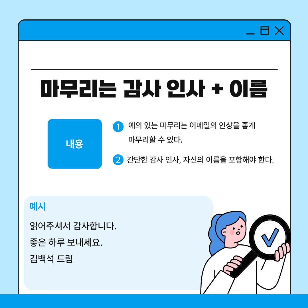 여섯 번째는 이메일의 마무리에는 감사 인사와 이름을 작성하는 것입니다. 마무리까지 역시 신경을 써야 하며 감사 인사와 함께 자신의 이름을 다시 한 번 밝혀 상대방에 대한 예의를 표현해야 합니다. 예를 들어 “읽어주셔서 감사합니다.”, “좋은 하루 보내세요”, “김백석 드림” 등과 같은 표현이 있습니다. 