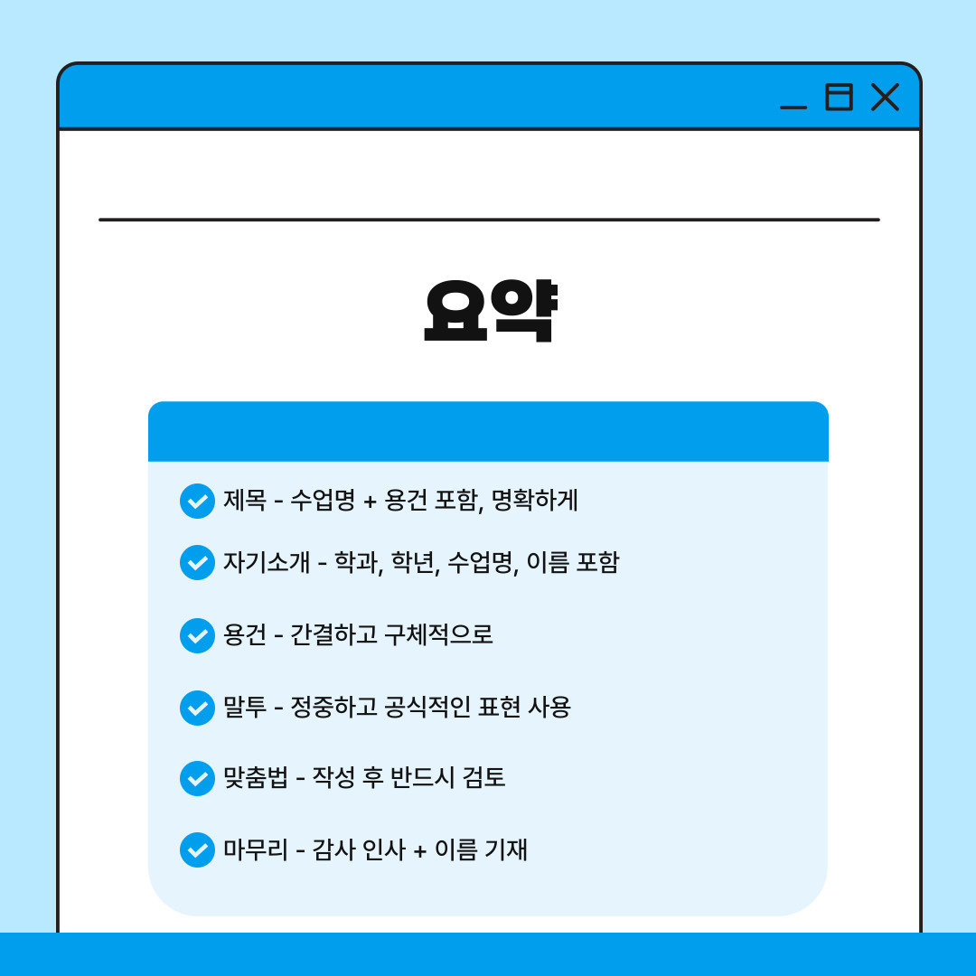 위의 내용을 요약하자면 다음과 같습니다. 교수님께 이메일을 보낼 때는 기본적인 예절과 형식을 갖추는 것이 매우 중요하기에 먼저 이메일 제목은 수업명과 용건을 포함하여 간결하고 명확하게 작성해야 합니다. 이는 교수님이 메일의 내용을 한눈에 파악할 수 있도록 도움을 줍니다. 다음으로는 메일 서두에는 반드시 자기소개를 포함하며 소속 학과와 학년, 수강 중인 과목명, 그리고 본인의 이름을 밝히는 것은 기본이라고 할 수 있습니다. 이메일의 본문에서는 용건을 구체적이고 간결하게 전달해야 하므로 장황한 설명보다는 핵심적인 내용을 위주로 작서하는 것이 효율적이며 이메일의 전반에 걸쳐 말투는 항상 정중하고 공식적인 표현을 사용하는 것이 바람직합니다. 작성이 끝난 이메일은 반드시 맞춤법과 문장 부호를 꼼꼼히 검토하여 오타가 없도록 해야 하며 이메일의 끝에는 간단한 감사 인사화 함께 자신의 이름을 다시 한 번 작성하며 예의 있게 마무리하는 것이 좋습니다.