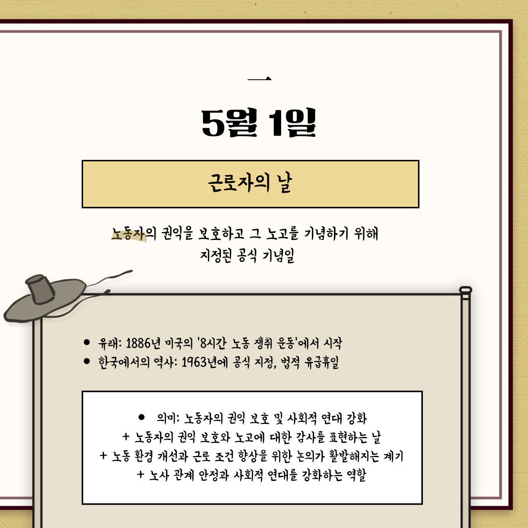 ﻿5월 1일은 노동자의 노고를 위로하기 위해 제정된 휴일 “근로자의 날”입니다. 자본주의가 급격히 발전한 1800년대 중반에, 발달과 함께 성장한 기업이 국가 권력과 결탁하여 노동자들을 착취했습니다. 노동자들은 열악한 노동환경과 적은 보수로부터 스스로 권익을 지키기 위해, 1869년 미국 펜실베이니아주의 필라델피아에서 전국노동조합 연합 단체인 노동 기사단이 결성되었습니다. 1884년 5월 1일 미국의 방직 노동자가 8시간 노동제를 요구하며 쟁의를 시작하고 각 노동단체가 이에 호응하여 총파업을 단행했습니다. 이는 1866년 제1차 인터내셔널 강령에서 8시간 노동제의 법제화를 요구한 이래, 자본주의가 제국주의 단계로 이행하던 19세기 후반 세계 노동운동의 중요한 문제가 되었습니다. 많은 노동자가 죽거나 다치고 체포되었지만, 1889년 7월에 제2차 인터내셔널 창립대회에서 미국 노동운동을 기념하면서 노동절이 결정된 것입니다. 이후 노동절의 의미가 왜곡되고 이름마저 바뀐 것에 대해 노동단체들이 5월 1일 노동절을 되찾기 위한 노력이었습니다. 1980년대 이후 노동운동이 활성화되면서 한국노동조합총연맹이 주도하는 3월 10일 근로자의 날 행사와 의미는 형식화되고, 5월 1일 메이데이가 실질적으로 복원되었다는 이야기가 있습니다.