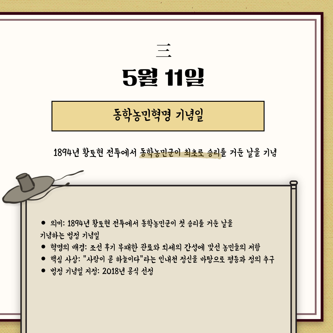 ﻿5월 11일은 “동학농민혁명 기념일”입니다. 1894년 황토현 전투에서 동학농민군이 최초로 승리를 거둔 날을 기념합니다. 황토현 전투는 동학농민군이 조선 정부의 관군과 맞서 싸운 첫 번째 승리였습니다. 이를 시작으로 동학농민운동은 조선 후기 부패한 관리와 외세의 간섭에 맞서 농민들이 봉기한 혁명입니다. 