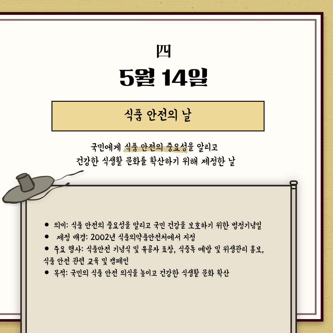 ﻿5월 14일은 “식품 안전의 날”입니다. 국민에게 식품 안전의 중요성을 알리고 건강한 식생활 문화를 확산하기 위해, 2002년 식품의약품안전처에서 처음 제정하였습니다. 그런데, 왜 하필 5월 14일인지 궁금하시지 않나요? 이유는 기온 상승으로 식품 변질 가능성이 높아지는 시기로 식중독 예방의 중요성을 강조하기 위해서라고 합니다. 식품 안전의 날은 국민이 안전한 먹거리에 대한 관심을 가지도록 식품 안전 인식을 제고하고, 더불어 식품 관련 종사자의 책임을 강조하면서 식품업계의 위생 관리 및 안전 기준 준수를 촉구합니다. 