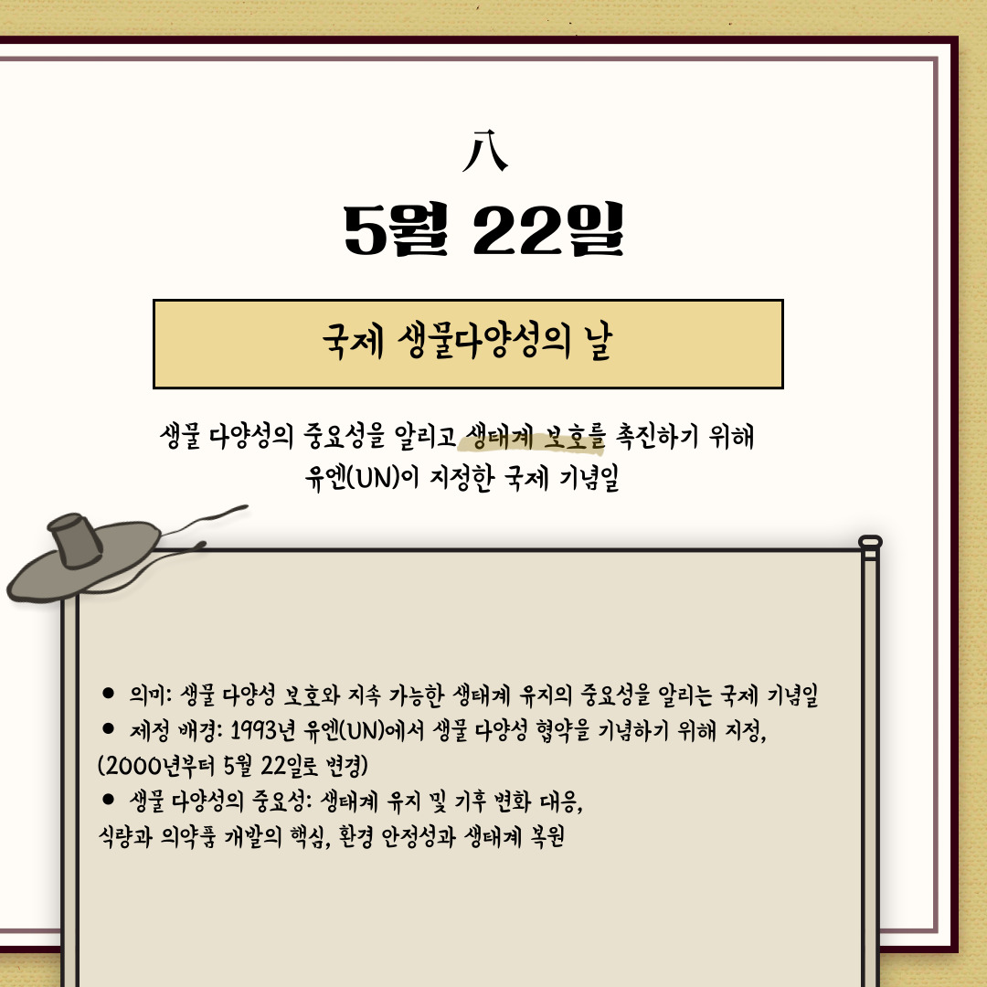 ﻿5월 22일은 “국제 생물다양성의 날”입니다. 국제 생물 다양성의 날은 매년 5월 22일로, 생물 다양성의 중요성을 알리고 생태계 보호를 촉진하기 위해 유엔(UN)이 지정한 국제 기념일입니다. 생태계 보호와 멸종 위기종 보전, 지속 가능한 생물자원 이용 촉진을 목적으로 하고 있습니다. 기념일을 통해서 생물 다양성은 단순한 환경 문제가 아니라, 인류의 지속 가능한 미래를 위한 필수 요소라는 것을 깨달아야 합니다.