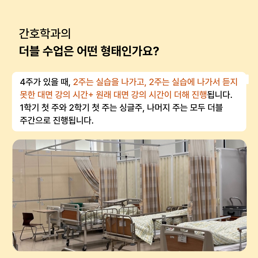 간호학과의 더블 수업은 어떤 형태인가요? 4주가 있을 때, 2주는 실습을 나가고, 2주는 실습에 나가서 듣지 못한 대면 강의 시간+ 원래 대면 강의 시간이 더해 진행됩니다 1학기 첫 주와 2학기 첫 주는 싱글주, 나머지 주는 모두 더블 주간으로 진행됩니다.