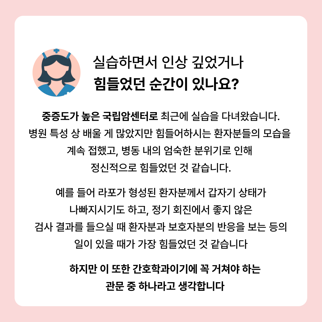 실습하면서 인상 깊었거나 힘들었던 순간이 있나요? 중증도가 높은 국립암센터로 최근에 실습을 다녀왔습니다 병원 특성 배울 게 많았지만 힘들어하시는 환자분들의 모습을 계속 접했고, 병동 내의 엄숙한 분위기로 인해 정신적으로 힘들었던 것 같습니다. 예를 들어 라포가 형성된 환자분께서 갑자기 상태가 나빠지시기도 하고, 정기 회진에서 좋지 않은 검사 결과를 들으실 때 환자분과 보호자분의 반응을 보는 등의 일이 있을 때가 가장 힘들었던 것 같습니다 하지만 이 또한 간호학과이기에 꼭 거쳐야 하는 관문 중하나라고 생각합니다