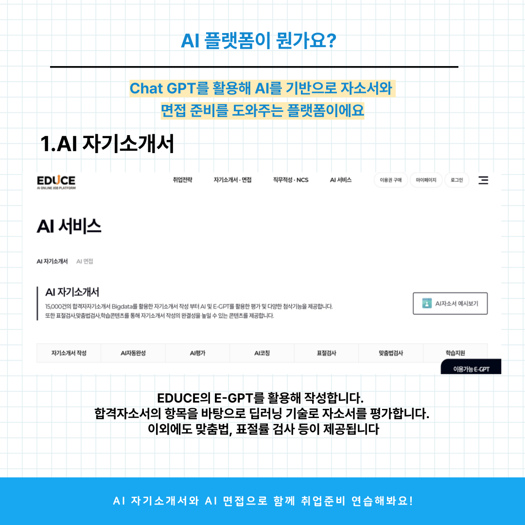 AI 플랫폼이 뭔가요?  Chat GPT를 활용해 A를 기반으로 자소서와 면접 준비를 도와주는 플랫폼이에요  1.AI 자기소개서  EDUCE  취업전략  자기소개서 .면접  직무적성.NCS  AI서비스  이용권 구매  마이페이지  로그인  06 PLATS  AI 서비스  AI자기소개서 AI면접  Al 자기소개서 15,000건의 합격자자기소개서 Bigdata를 활용한 자기소개서 작성 부터 A 및 E-GPT를 활용한 평가 및 다양한 첨삭기능을 제공합니다. 또한 표절검사,맞춤법검사,학습콘텐츠를 통해 자기소개서 작성의 완결성을 높일 수 있는 콘텐츠를 제공합니다.  A자소서 예시보기  자기소개서 작성  A자동완성  AI평가  Al코청  표절검사  맞춤법검사  학습지원  아용가능E-GPT  EDUCE의 E-GPT를 활용해 작성합니다. 합격자소서의 항목을 바탕으로 딥러닝 기술로 자소서를 평가합니다. 이외에도 맞춤법, 표절률 검사 등이 제공됩니다  Al 자기소개서와 AI 면접으로 함께 취업준비 연습해봐요!