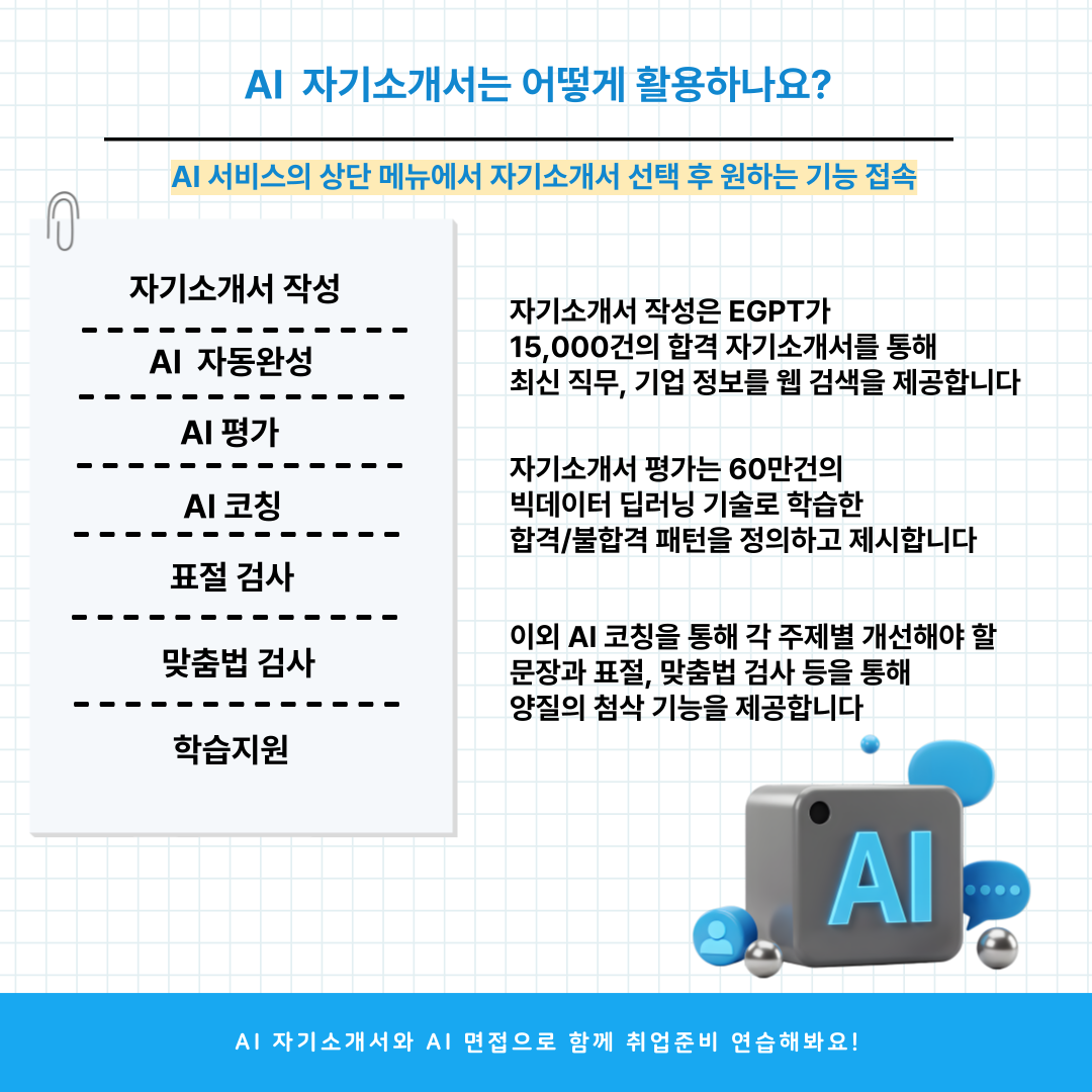 Al 자기소개서는 어떻게 활용하나요?  Al 서비스의 상단 메뉴에서 자기소개서 선택 후 원하는 기능 접속  자기소개서 작성 AI 자동완성  자기소개서 작성은 EGPT가 15,000건의 합격 자기소개서를 통해 최신 직무, 기업 정보를 웹 검색을 제공합니다     ---   AI 평가  자기소개서 평가는 60만건의 빅데이터 딥러닝 기술로 학습한 합격/불합격 패턴을 정의하고 제시합니다  Al 코칭  ---=  표절 검사   맞춤법 검사  이외 AI 코칭을 통해 각 주제별 개선해야 할 문장과 표절, 맞춤법 검사 등을 통해 양질의 첨삭 기능을 제공합니다  학습지원  Al  Al 자기소개서와 AI 면접으로 함께 취업준비 연습해봐요!