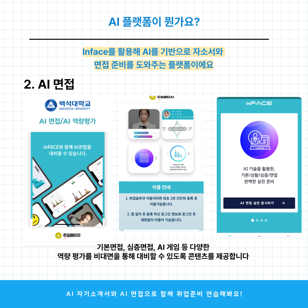 inFACE  AI 면접/AI 역량평가  inFACE와 함께 A면첩을 대비할 수 있습니다.  AI 기술을 활용한, 기본/상황/심층/면접 완벽한 실전 준비  이용 안내  1. 취업솔투션 이용자라면 최초 1번 간단히 등록 후 이용가능합니다.    AI 면접 실전 응시하기  2. 앱설치 후등록 하신 로그인 정보로 로그인 후 제한없이 이용이 가능합니다.    .  주요페이지  기본면접, 심층면접, AI 게임 등 다양한 역량 평가를 비대면을 통해 대비할 수 있도록 콘텐츠를 제공합니다  Al 자기소개서와 AI 면접으로 함께 취업준비 연습해봐요!