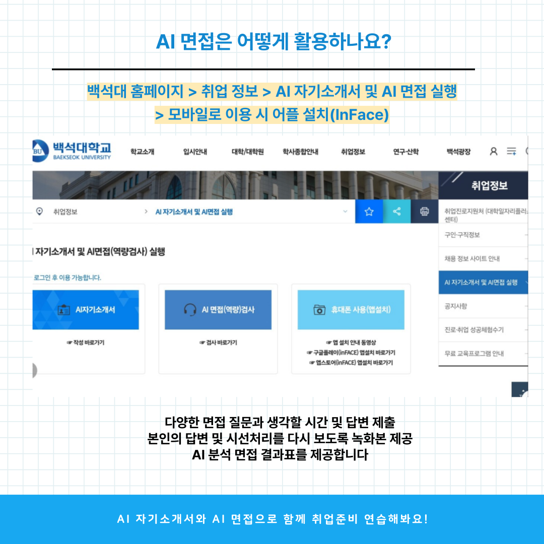 AI 면접은 어떻게 활용하나요?  백석대 홈페이지 > 취업 정보 > AI 자기소개서 및 A1 면접 실행 다양한 면접 질문과 생각할 시간 및 답변 제출 본인의 답변 및 시선처리를 다시 보도록 녹화본 제공 AI 분석 면접 결과표를 제공합니다  Al 자기소개서와 AI 면접으로 함께 취업준비 연습해봐요!