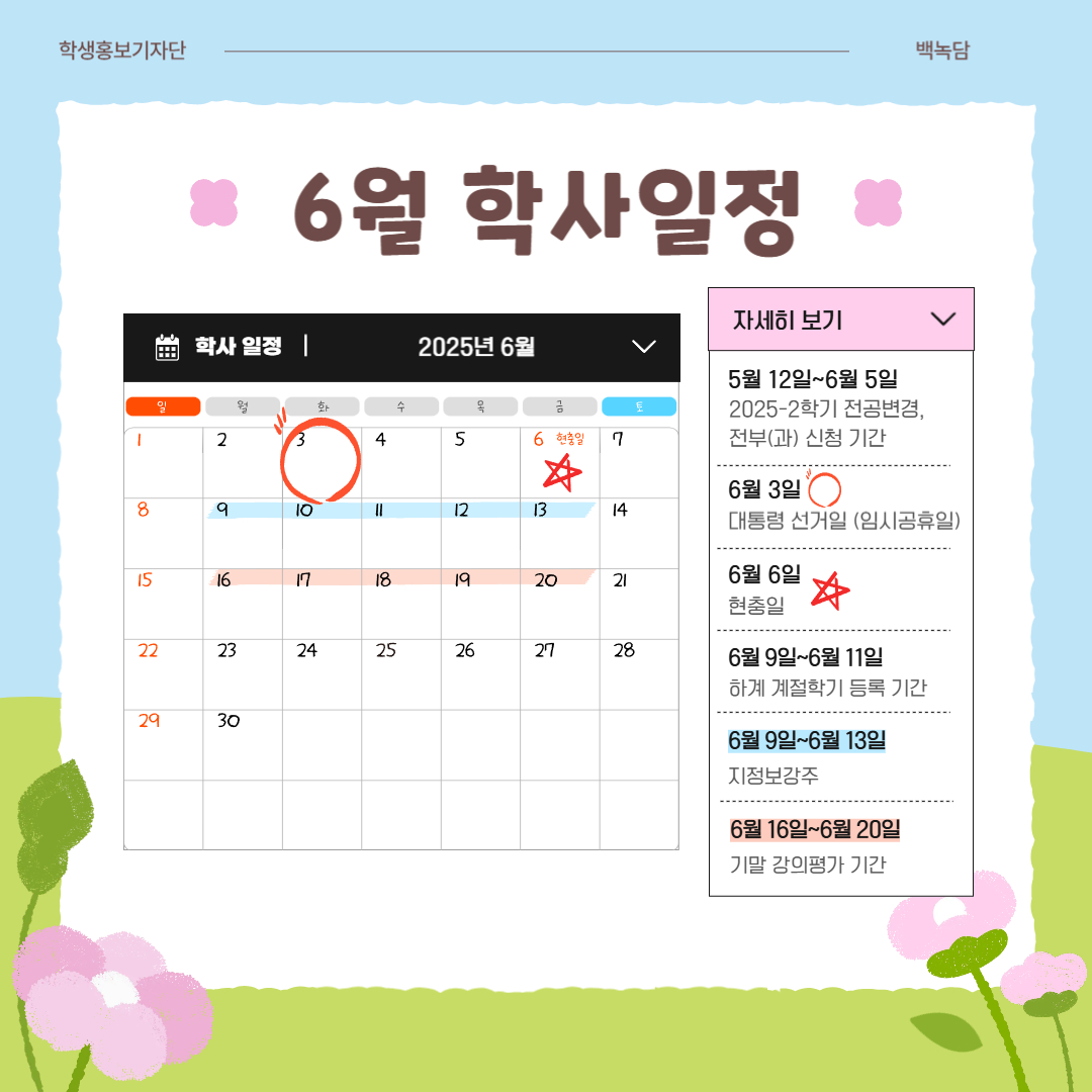 6월 학사일정  5월 12일~6월 5일 2025년도 2학기 전공 변경, 전부(과) 신청 기간, 6월 3일 대통령 선거일(임시공휴일), 6월 6일 현충일,   6월 9일~6월 11일 하계 계절학기 등록 기간,  6월 9일~6월 13일 지정 보강 주, 6월 16일~6월 20일 기말 강의평가 기간,   6월 16일~6월 20일 1학기 기말고사 기간, 6월 16일~6월 27일 1학기 성적 입력 기간,  6월 20일 종강일, 6월 23일 하계방학 시작,   6월 23일~7월 11일 하계 계절학기, 6월 30일~7월 3일 1학기 성적 열람 기간 