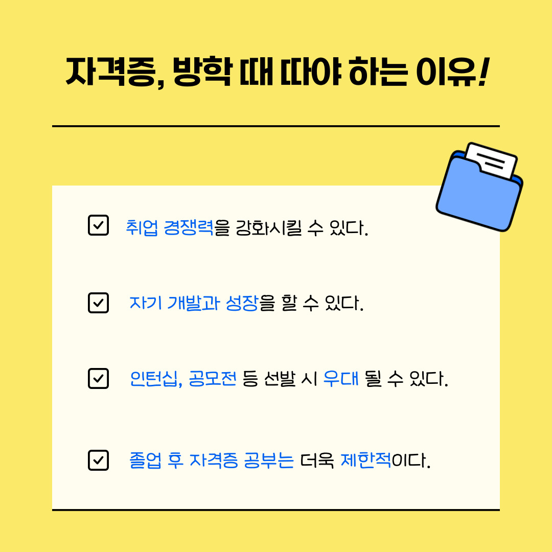 먼저 자격증을 방학 때 취득해야 하는 이유에 대해 말씀드리겠습니다. 먼저 자격증은 취업 시장에서 지원자의 실무 능력과 전공 지식의 깊이를 객관적으로 보여주는 가장 효과적인 수단으로 특히 컴퓨터활용능력, 회계, 어학, 한국사 등 기업이 선호하는 자격증은 채용 시 서류전형에서 가산점을 부여하거나 최소 요건으로 설정되기도 합니다. 즉 자격증은 단순히 '스펙'을 넘어, 지원자의 기본 업무 역량을 입증하는 도구로 작용하며, 같은 조건의 경쟁자보다 한 발 앞설 수 있게 합니다. 두번째 이유로 자격증은 단순한 시험 준비를 넘어 개인의 성장과 발전을 유도합니다. 시험을 준비하며 체계적인 자기관리 습관을 기를 수 있고, 문제 해결력과 논리적 사고력, 목표 지향성을 높일 수 있으며 더불어 새로운 분야에 대한 지식 습득을 통해 진로를 구체화하거나 새로운 분야에 도전할 계기를 마련해주기도 합니다. 세번째 이유는 많은 기업이나 기관은 인턴 선발 시 자격증 보유 여부를 중요한 평가 요소로 삼는다는 것입니다. 마지막 이유는 졸업 이후에는 본격적인 취업 준비, 인턴 활동, 사회 생활로 인해 자격증 공부에 충분한 시간을 투자하기 어렵기 때문이라는 것입니다. 특히 직장에 입사한 이후에는 야근이나 업무 피로 등으로 인해 학습 지속이 쉽지 않는 등의 어려움을 겪게 됩니다. 따라서 상대적으로 시간과 에너지가 자유로운 대학생 시절, 특히 방학을 활용한 자격증 취득이 효율성과 성공률 측면에서 훨씬 유리하다고 할 수 있습니다.