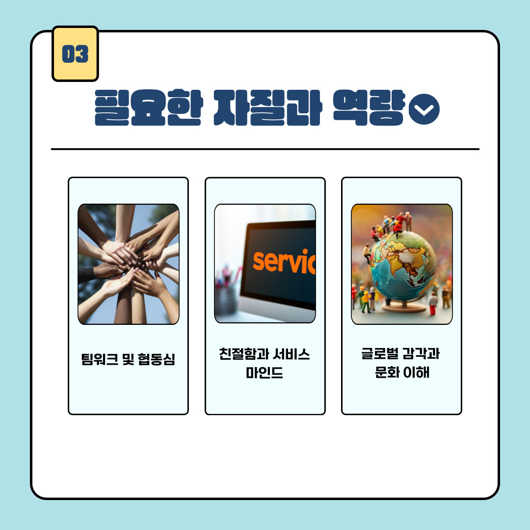 1. 네 번째는 팀워크와 협동심입니다. 기내에서 승무원은 팀 단위로 움직이며 각자의 역할을 유기적으로 수행해야 하기에 이 또한 필수적인 역량이라고 볼 수 있습니다. 다섯 번째는 친절함과 서비스 마인드로 승객 만족도를 좌우하는 핵심 요소라고 할 수 있습니다. 마지막은 글로벌 감각과 문화 이해입니다. 다양한 국적과 문화를 가진 승객과의 소통에서 문화적 배려가 요구됩니다. 위와 같이 언급한 자질과 역략을 모두 갖추게 된다면 항공객실승무원에 적합하다고 볼 수 있습니다. 