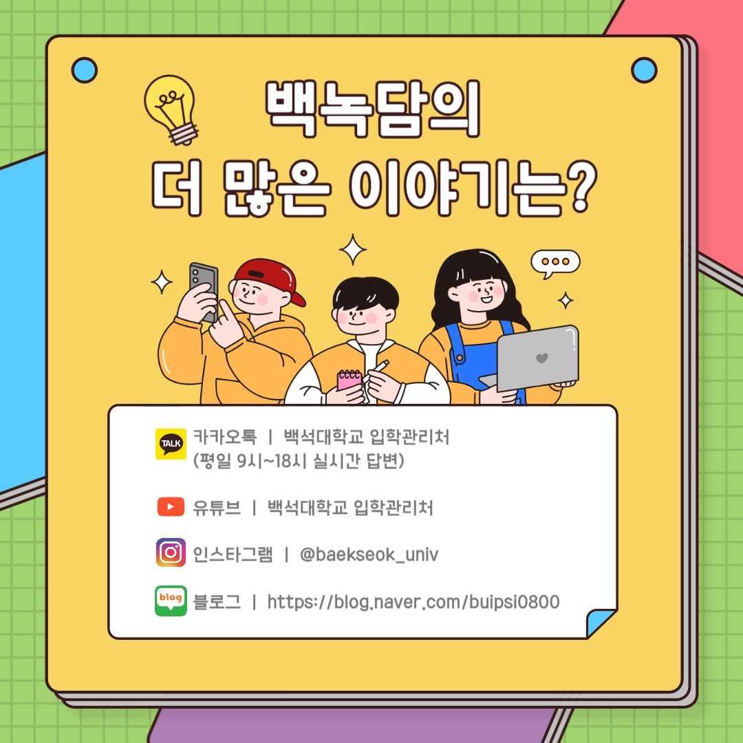 카카오톡 ㅣ 백석대학교 입학관리처  (평일 9시~18시 실시간 답변)  유튜브 ㅣ 백석대학교 입학관리처  인스타그램 ㅣ @baekseok_univ  블로그 ㅣ https://blog.naver.com/buipsi0800