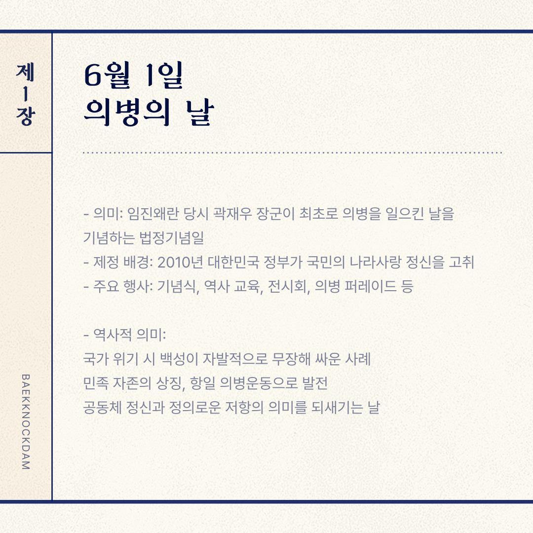 ﻿ 6월의 첫날은 “의병의 날”입니다. 6월 1일로 지정된 대한민국의 법정기념일로, 1592년 임진왜란 당시 곽재우 장군이 경남 의령에서 최초로 의병을 일으킨 날을 기념하기 위해 제정되었습니다. 2010년 대한민국 정부가 국민의 나라 사랑 정신을 고취하기 위해 공식적으로 법정기념일로 지정한 것입니다. 이는 의병들의 희생정신과 애국심을 기리고, 국민 통합과 공동체 정신을 강화하는 의미를 가집니다. 역사적 의미로 국가가 위기에 처했을 때 백성들이 자발적으로 무장하여 싸운 역사적 사례이며, 이는 임진왜란뿐만 아니라 일제강점기에도 항일 의병 운동으로 이어졌다는 점에서 민족자존의 상징이라 볼 수 있습니다. 현대적으로 공동체 정신과 정의로운 저항의 의미를 되새길 수 있으니, 국민의 애국심과 공동체 정신을 다시 생각하시면 좋을 것 같습니다.