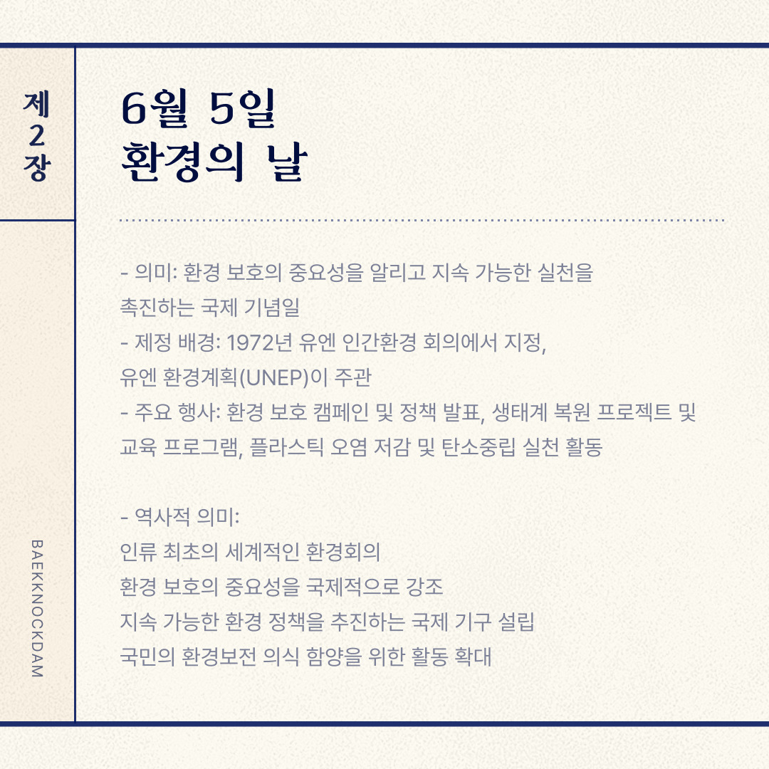 ﻿ 6월 5일은 “환경의 날”입니다. 환경 보호의 중요성을 알리고 지속 가능한 발전을 촉진하기 위해 유엔(UN)이 지정한 국제 기념일입니다. 환경의 날은 1972년 스웨덴 스톡홀름에서 열린 유엔 인간환경회의에서 처음 제정되었습니다. 유엔환경계획(UNEP)이 주도해 매년 환경 문제 해결을 위한 주제를 선정해 캠페인을 진행하였습니다. 대한민국은 1996년부터 환경의 날을 법정기념일로 지정하고, 생태계 복원을 위한 환경 보호 캠페인이나 환경 체험 행사 운영 등의 다양한 행사를 개최하고 있습니다. 올해 환경의 날 주제는 플라스틱 오염 문제 해결을 위한 “플라스틱 오염을 이겨내자