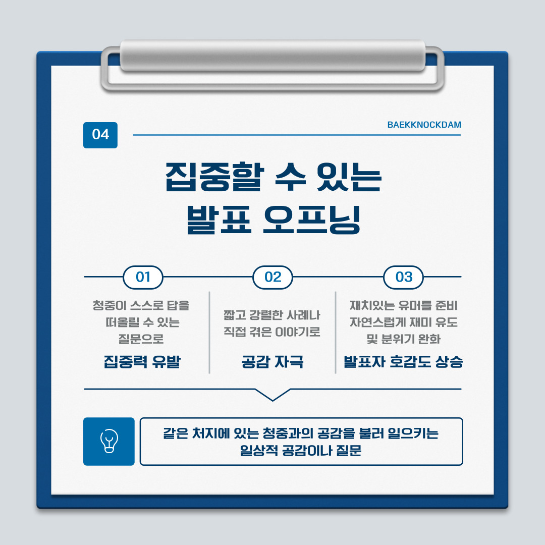 ﻿ 발표는 스스로가 긴장하지 않고 이야기하는 것도 중요하지만, 청중의 귀를 사로잡고 집중시키는 것이 가장 중요합니다. 특히, 회사에서 프로젝트 발표를 하는 것보다 대학생의 신분으로 발표를 할 때는 딱딱하게 시작하는 것보다 호기심을 자극하거나 공감을 끌어내서 시작하는 것이 좋습니다. 발표를 시작하기 전에 하면 좋은 이야기들을 알려드리겠습니다. 먼저, 의문으로 시작합니다. “혹시 여러분은 하루에 커피를 몇 잔 드십니까?”처럼 청중이 스스로 답을 떠올리는 질문을 먼저 해서 집중력을 유발합니다. 또한, 짧고 강렬한 사례나 직접 겪은 경험을 이야기하면서 공감을 자극합니다. 아니면 재치 있는 유머를 준비해서 자연스럽게 웃음을 유도하면 분위기가 풀리고, 발표자에 대한 호감도도 높아지기에 편안한 발표를 진행할 수 있습니다. 마지막으로 일상적 공감부터 시작하는 방법도 있습니다. “요즘 시험 기간이라 다들 스트레스 많이 받으시죠?”와 같이 같은 처지에 있는 청중에게 공감을 불러일으켜 발표 내용을 본인과 연결해서 듣게 합니다. 쉽게 예시를 들어보자면, 유튜브 알고리즘과 관련된 발표를 시작하기 전에 “유튜브를 딱 5분만 보려고 했는데, 정신 차려보면 2시간. 우리를 빠져들게 만드는 유튜브의 알고리즘, 과연 어떤 기준으로 영상을 추천하고 있는 걸까요?”라고 한다면 금방 발표에 집중할 수 있겠죠?