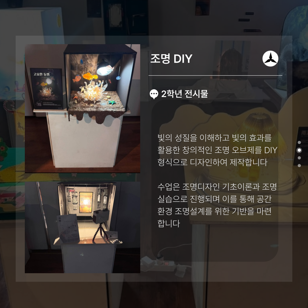 조명 DIY  2학년 전시물  빚의 성질을 이해하고 빛의 효과를 활용한 창의적인 조명 오브제를 DIY 형식으로 디자인하여 제작합니다  수업은 조명디자인 기초이론과 조명 실습으로 진행되며 이를 통해 공간 환경 조명설계를 위한 기반을 마련 합니다
