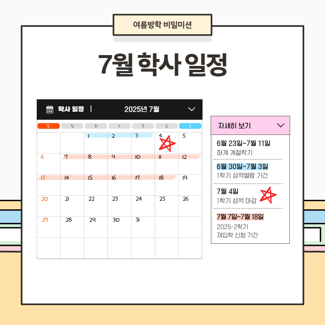 7월 학사 일정  6월 23일~7월 11일 하계 계절학기, 6월 30일~7월 3일 1학기 성적 열람 기간, 7월 4일 1학기 성적 마감, 7월 7일~7월 18일 2025-2학기 재입학 신청 기간, 7월 12일~7월 15일 하계 계절학기 성적 입력 기간, 7월 14일~8월 1일 2025-2학기 복학 신청 기간, 7월 16일~7월 17일 하계 계절학기 성적 열람 기간, 7월 18일 하계 계절학기 성적 마감