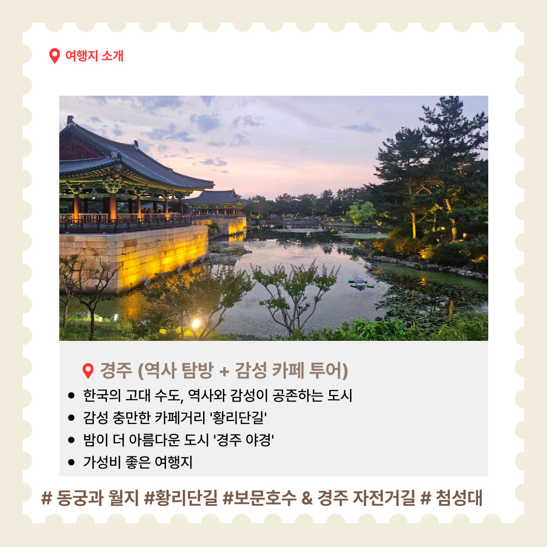  한국의 고대 수도였던 경주는 유적과 전통이 살아 숨 쉬는 도시입니다. 황리단길을 중심으로 감성 넘치는 카페와 셀프 사진관이 자리해 있어 ‘감성 여행지’로 주목받고 있습니다. 밤에는 조명이 켜진 유적지들이 더욱 아름다운 야경을 선사합니다. 가성비 좋은 여행지로, 짧은 일정에도 깊은 여운을 남길 수 있습니다. 추천 명소는 동궁과 월지(물 위에 비친 고궁의 야경이 아름답기로 유명한 명소), 황리단길(전통과 현대가 어우러진 감성 카페 거리), 보문호수 자전거길(호수를 따라 펼쳐진 평화로운 풍경), 첨성대(신라 시대의 천문대로, 경주의 상징적인 유적) 등이 있습니다.