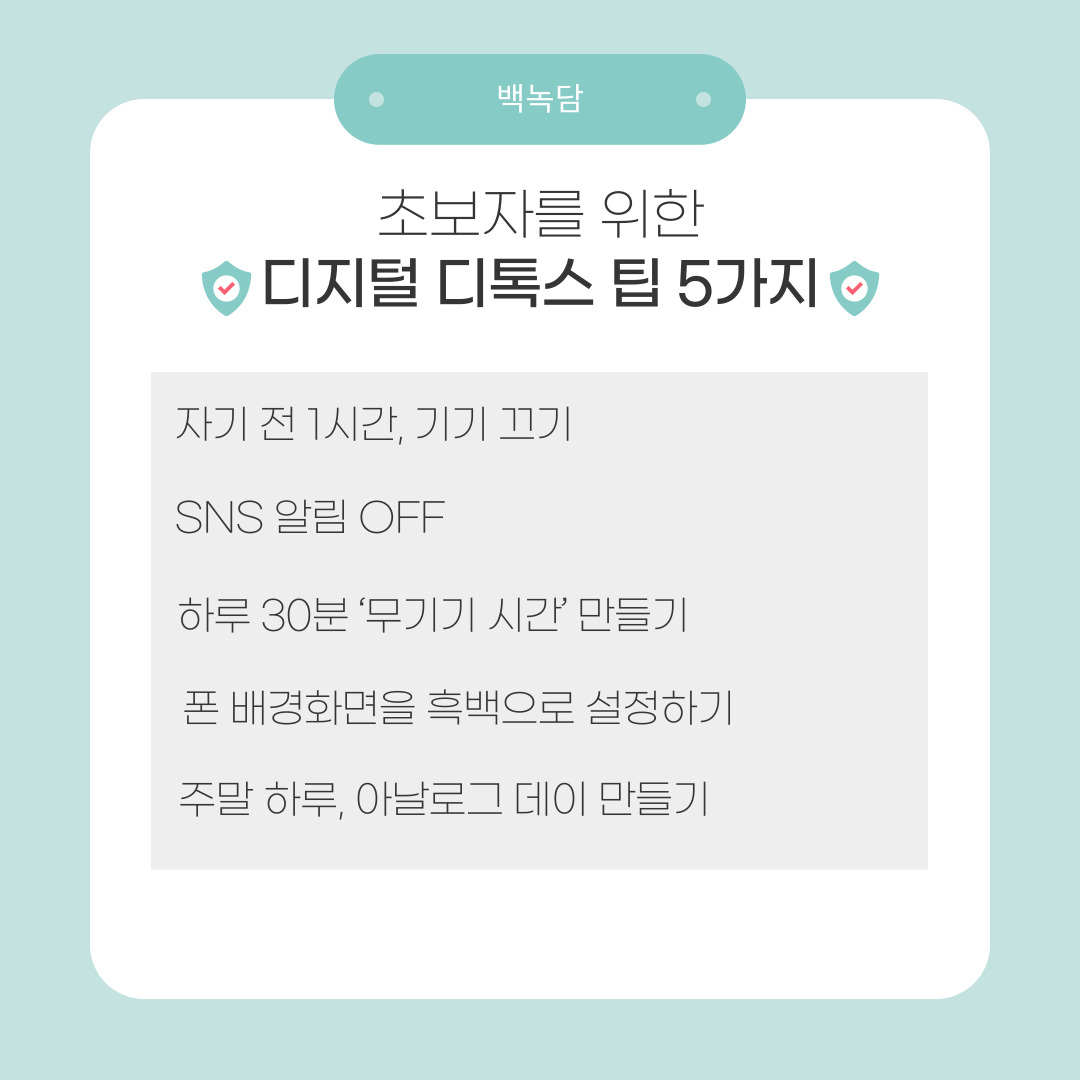 디지털 디톡스가 막연하게 느껴진다면, 다음의 간단한 팁부터 시작해보시길 권해드립니다. 첫 번재는 자기 전 1시간 동안 기기 끄기입니다. 잠들기 전 스마트폰을 끄거나 멀리 두면 수면의 질이 좋아집니다. 대신 책을 읽거나 명상을 하는 시간을 가지면 효과적입니다. 두 번째는 SNS 알림 끄기입니다. 알림이 울릴 때마다 반응하는 습관을 줄여줍니다. 불필요한 자극에서 벗어나 집중력을 높일 수 있습니다. 세 번째는 하루 30분 무기기 시간 정하기입니다. 식사 시간이나 산책 시간처럼 일정 시간을 정해 스마트폰을 멀리 두는 습관을 들이시길 바랍니다. 네 번째는 폰 배경을 흑백으로 설정하기입니다. 색감이 줄어들면서 시각적 자극이 약해져 폰 사용 욕구가 자연스럽게 감소합니다. 마지막은 주말 하루, 아날로그 데이로 만들기입니다. 책 읽기, 그림 그리기, 친구 만나기 등 오프라인 활동으로 디지털 세계에서 벗어나는 시간을 가져보세요.