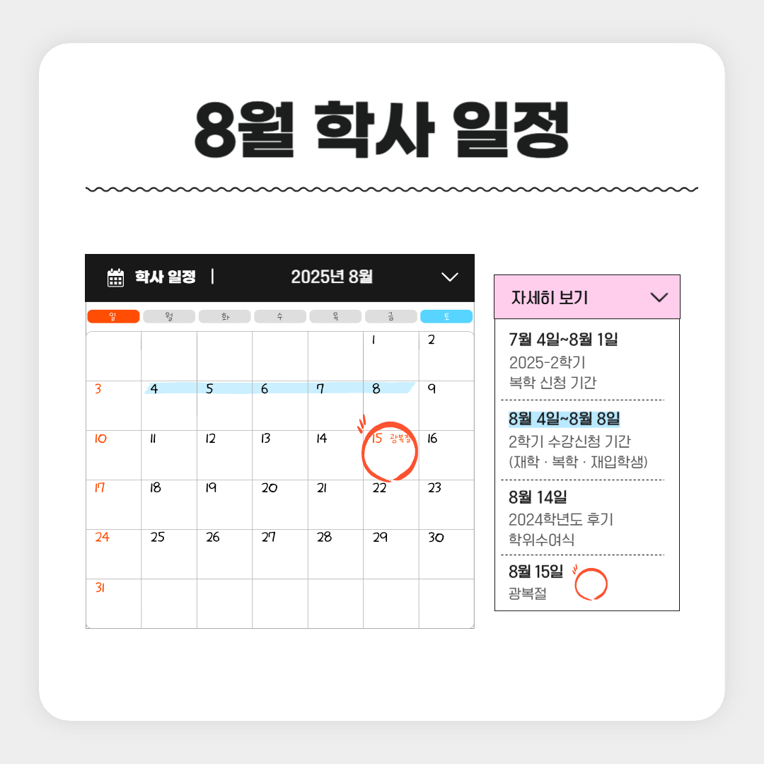 8월 학사 일정  7월 4일~8월 1일 2025-2학기 복학 신청 기간, 8월 4일~8월 8일 2학기 수강신청 기간 (재학 · 복학 · 재입학생), 8월 14일 2024학년도 후기 학위수여식, 8월 15일 광복절, 8월 25일~8월 29일 조기졸업 신청 기간, 8월 25일~8월 29일 재학생 등록기간, 8월 25일~9월 5일 졸업이수학점 확인 기간, 8월 25일~ 9월 5일 2학기 수강신청 정정 기간(전체)