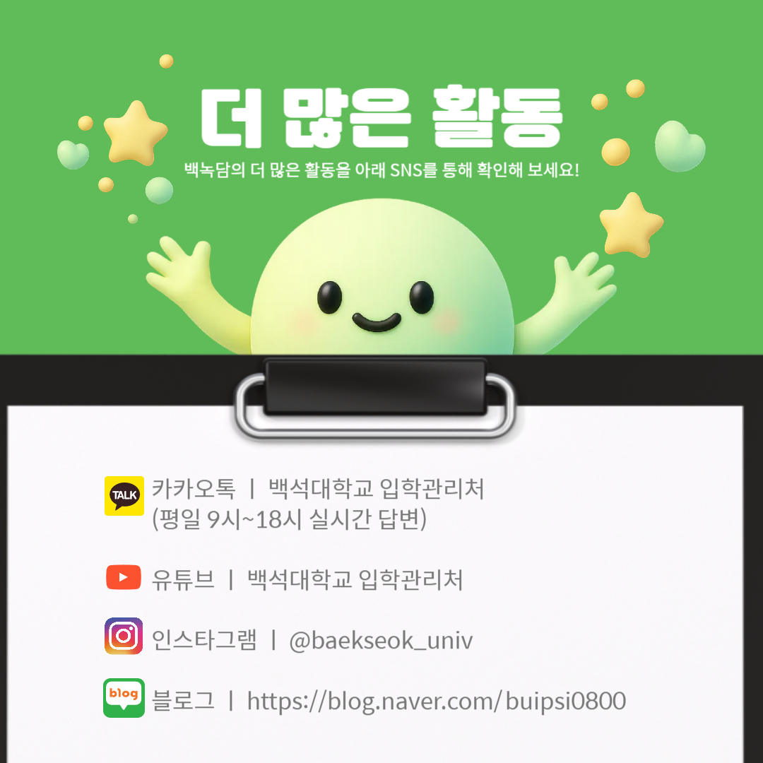 카카오톡 ㅣ 백석대학교 입학관리처  (평일 9시~18시 실시간 답변)  유튜브 ㅣ 백석대학교 입학관리처  인스타그램 ㅣ @baekseok_univ  블로그 ㅣ https://blog.naver.com/buipsi0800