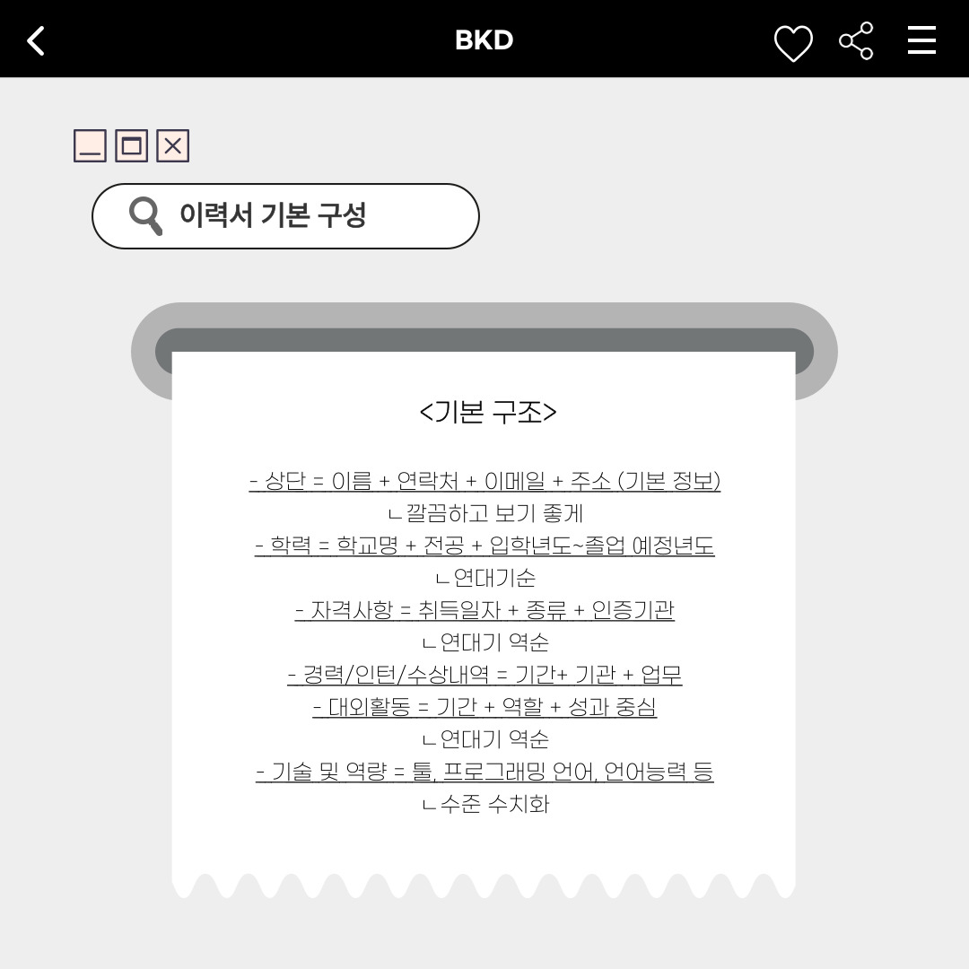 ﻿먼저, 이력서 기본 구성에 대해서 아시나요? 이력서의 가장 상단에는 증명사진과 이름, 연락처, 이메일, 주소 등과 같은 본인의 기본 정보가 들어갑니다. 미리 형식이 정해진 이력서 파일을 받은 것이 아닌, 자유 형식의 이력서라면 첫인상을  보여주는 것처럼 깔끔하고 보기 좋게 만드는 것이 좋겠죠. 이후 학력도 작성해야 합니다. 학교명과 전공, 입학 연도, 졸업 연도 등을 작성하고, 졸업하기 전이라면 졸업 예정 연도도 표기해야 합니다. 고등학교부터 현재까지의 학력을 연대기 순으로 작성하면 좋습니다. 자격 사항에는 그동안 취득한 자격증을 작성하면 됩니다. 취득 일자와 종류, 인증기관을 연대기 역순으로 정확하고 거짓 없이 표기해야 합니다. 사실을 입증할 자격증 복사본을 첨부해야 하는 곳도 있으니, 이력서 제출 시 주의 사항을 잘 확인하시길 바랍니다. 또한, 허위 작성 시 불이익을 받을 수도 있습니다. 이외로 경력이나 인턴, 수상 내역, 대외 활동은 연대기 역순으로 주요 내용만 작성합니다. 기술 및 역량은 본인이 할 수 있는 툴이나 프로그래밍 언어, 언어능력 등의 역량 수준을 수치화해서 표기합니다. 그러면 본인의 능력치를 간결하고 한눈에 보기 쉽게 나타내고 어필할 수 있습니다. 
