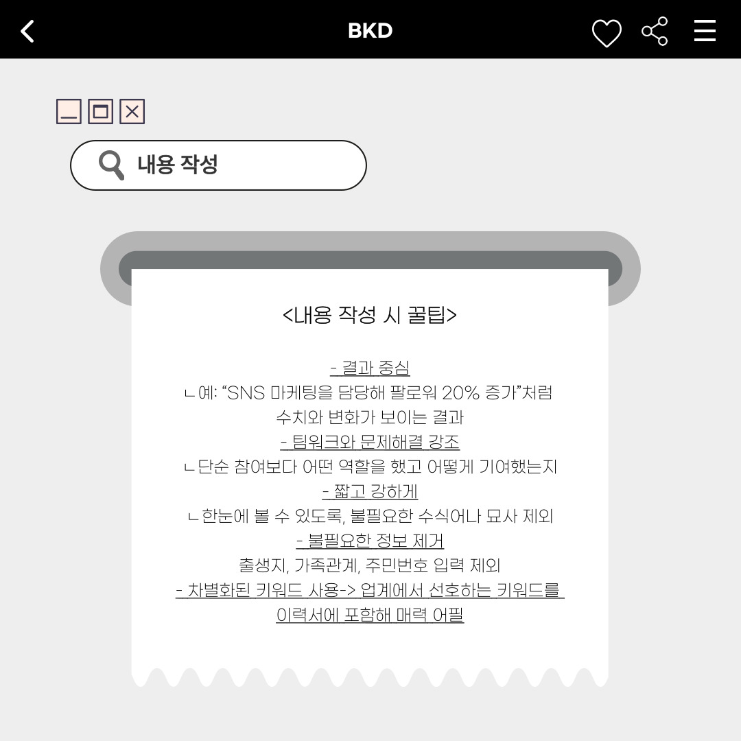 ﻿기본 정보를 작성했다면, 이력서에 들어갈 내용도 작성해야 합니다. 보통 자기소개서를 통해 나타내기도 하며, 다양한 형식에 따라 간결하게 나타냅니다. 내용 작성 시에는 수치와 변화가 보이도록 결과 중심으로 작성해야 하며, 프로젝트에서의 팀워크와 문제해결 과정을 강조해서 이바지한 바를 작성해야 합니다. 또한, 한눈에 읽을 수 있도록 불필요한 수식어나 묘사는 제외해 작성해야 합니다. 출생지나 가족관계, 주민번호와 같은 불필요한 정보는 제외해야 하며, 업계에서 선호하는 키워드를 이력서에 포함해 매력을 확실하게 보여주는 것이 좋습니다. 