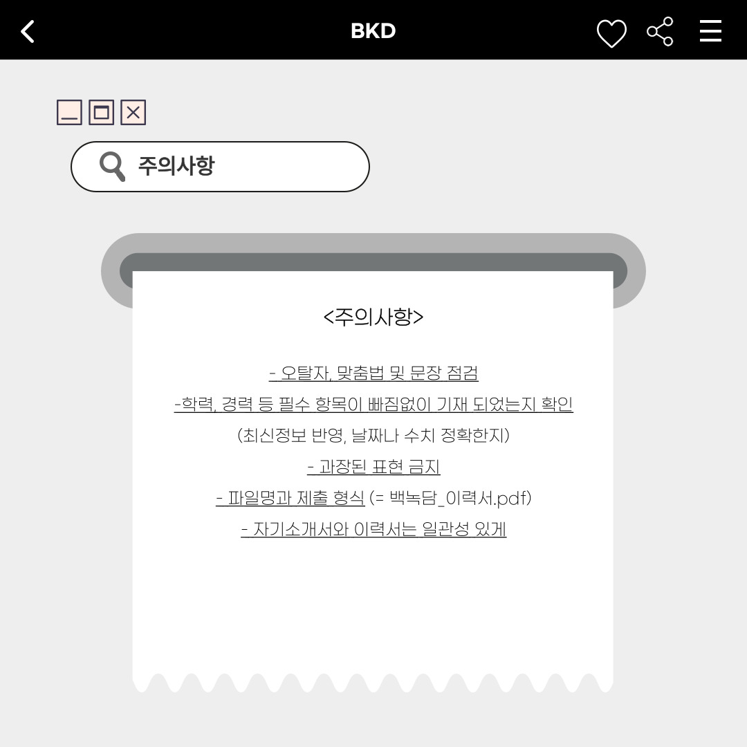 ﻿작성을 한 번 마무리하면 오탈자나 맞춤법 및 문장을 점검해야 합니다. 또한, 학력이나 경력 등 필수 항목이 빠짐없이 기재 되었는지 확인해야 합니다. 최신 정보가 반영되었는지, 날짜나 수치가 정확한지 한 번 더 확인하는 것이 좋습니다. 과장된 표현은 없이 사실만을 이야기해야 하며, 파일명은 본인 이름을 포함해 PDF로 제출해야 합니다. 마지막으로, 자기소개서와 이력서는 일관성 있게 통일해서 작성해야 합니다. 주의 사항은 꼭 다시 확인하시길 바랍니다.