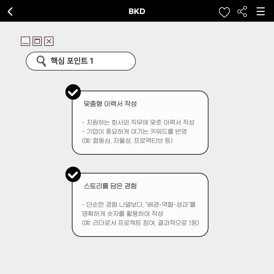 ﻿다음으로, 이력서에서의 핵심에 대해 알려드리겠습니다. 첫 번째, ‘맞춤형 이력서’를 작성해야 합니다. 지원하는 회사와 직무에 맞춘 이력서를 작성해야 하고, 기업이 중요하게 여기는 키워드를 반영해야 합니다. 두 번째, ‘스토리를 담은 경험’입니다. 단순히 경험을 나열해 작성하는 것보다, “배경-역할-성과”를 명확하게 숫자를 활용하여 작성해야 합니다. 