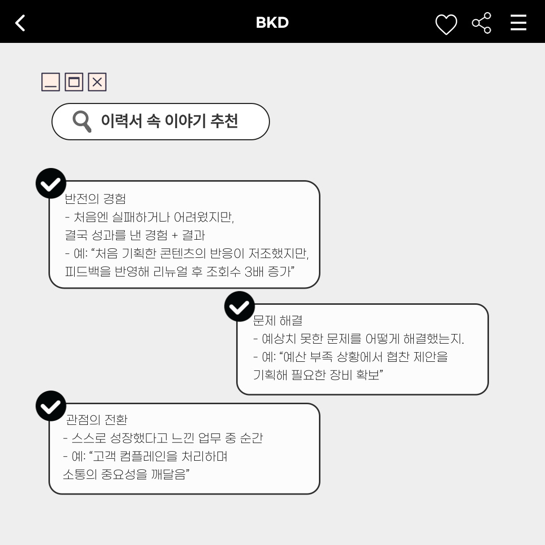 ﻿이력서를 작성할 때, 사용하면 좋은 이야기를 추천해 드리겠습니다. 처음엔 실패하거나 어려웠지만 결국 성과를 낸 경험과 결과로, ‘반전의 경험’을 나타내 흥미를 이끌 수 있습니다. 프로젝트나 학업 중 예상치 못한 문제를 어떻게 해결했는지에 대한 ‘문제해결’을 나타내어 능력을 보여줄 수 있으며, 스스로가 업무 중에 성장했다고 느낀 순간을 통해 ‘관점을 전환’했던 순간도 작성하면 본인을 더 명확하게 소개할 수 있습니다.