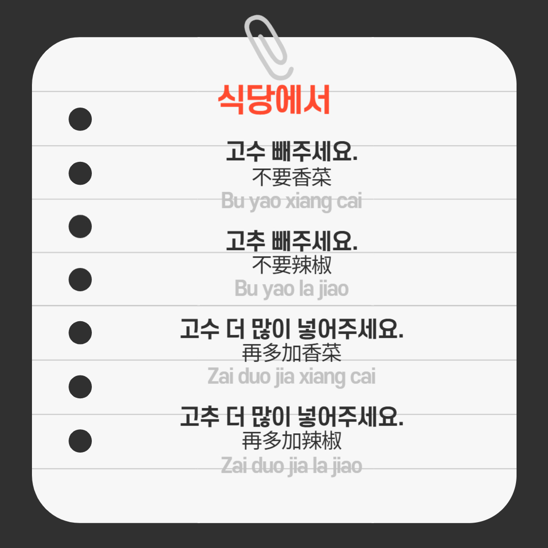 ﻿ 추가로 중국에서 가장 많이 쓰는 고수나, 맵기를 담당하는 고추의 양을 조절하고 싶을 때 쓸 수 있는 말입니다. “고수 빼주세요.” -> Bu yao xiang cai (不要香菜), “고추 빼주세요.” -> Bu yao la jiao (不要辣椒), “고수 더 많이 넣어주세요.” -> Zai duo jia xiang cai (再多加香菜), “고추 더 많이 넣어주세요.” -> Zai duo jia xiang la jiao (再多加辣椒)