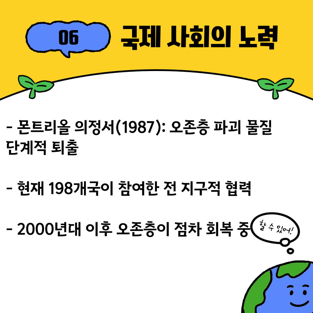 1987년 채택된 몬트리올 의정서는 환경 분야에서 가장 성공적인 국제 협약 중 하나로 평가받습니다. 현재 198개국이 참여하여 오존층 파괴 물질을 단계적으로 퇴출하고 있으며, 실제로 2000년대 이후 오존층은 점차 회복되고 있다는 긍정적인 연구 결과가 발표되고 있습니다. 이는 국제 사회가 힘을 모으면 지구 환경을 되살릴 수 있다는 희망을 보여주는 대표적인 사례입니다.