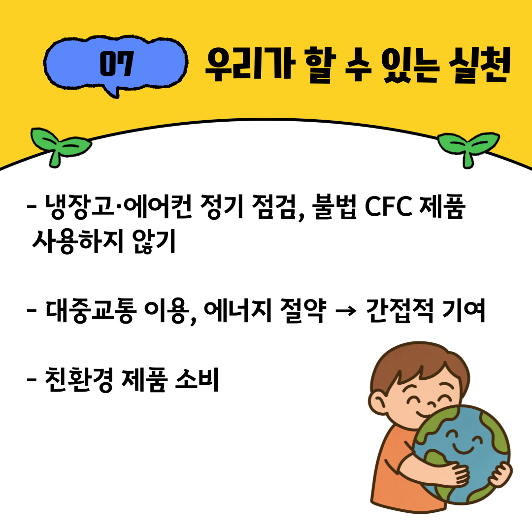  오존층 보호는 정부나 국제 기구의 노력만으로는 완성될 수 없습니다. 우리 개인의 작은 실천도 큰 변화를 만듭니다. 냉장고나 에어컨을 정기적으로 점검하고, 불법 CFC 제품을 사용하지 않는 것이 중요합니다. 또한 대중교통을 이용하거나 에너지를 절약하는 생활 습관은 간접적으로 오존층 보호에 기여합니다. 친환경 제품을 소비하고, 환경을 고려한 선택을 하는 것도 지구를 지키는 중요한 방법입니다.특히 대학생 여러분께서는 미래 사회를 이끌어갈 주역으로서 환경 보호에 대한 관심과 참여가 필요합니다. 캠퍼스 내에서 일회용품 사용을 줄이고, 환경 동아리나 봉사활동에 참여하며, SNS를 통해 환경 문제의 심각성을 알리는 것도 의미 있는 실천입니다. 작은 관심과 행동이 모여 지구의 미래를 지키는 큰 힘이 될 수 있습니다.
