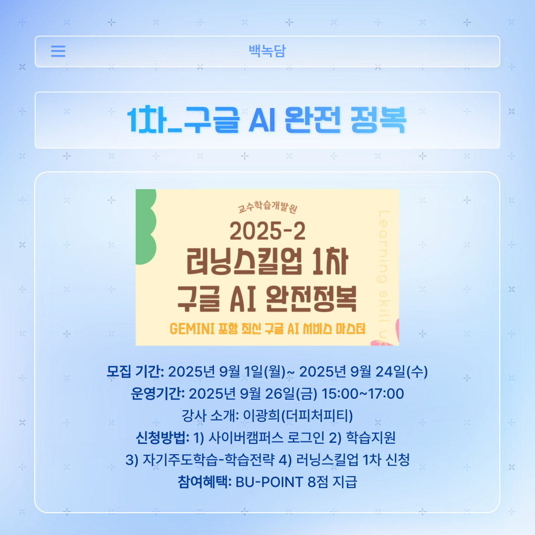 ﻿ 러닝스킬업 1차는 ‘구글 AI 완전 정복’입니다. 모집은 개강일로부터 지난 9월 24일까지였습니다. 또한, 운영은 9월 26일 금요일에 오후 세 시부터 다섯 시까지, 더피처피티의 이광희 강사님께서 진행하셨습니다. 신청 방법은 사이버캠퍼스에 로그인하여 학습 지원에 들어가면, 자기주도학습에서 학습전략을 클릭하면 됩니다. 그중 ‘러닝스킬업 1차’를 신청하고 운영 시간에 접속하면 됩니다. 참여하게 되면 BU-POINT 8점을 얻을 수 있으니, 시간 되시면 참여하는 게 좋겠죠.