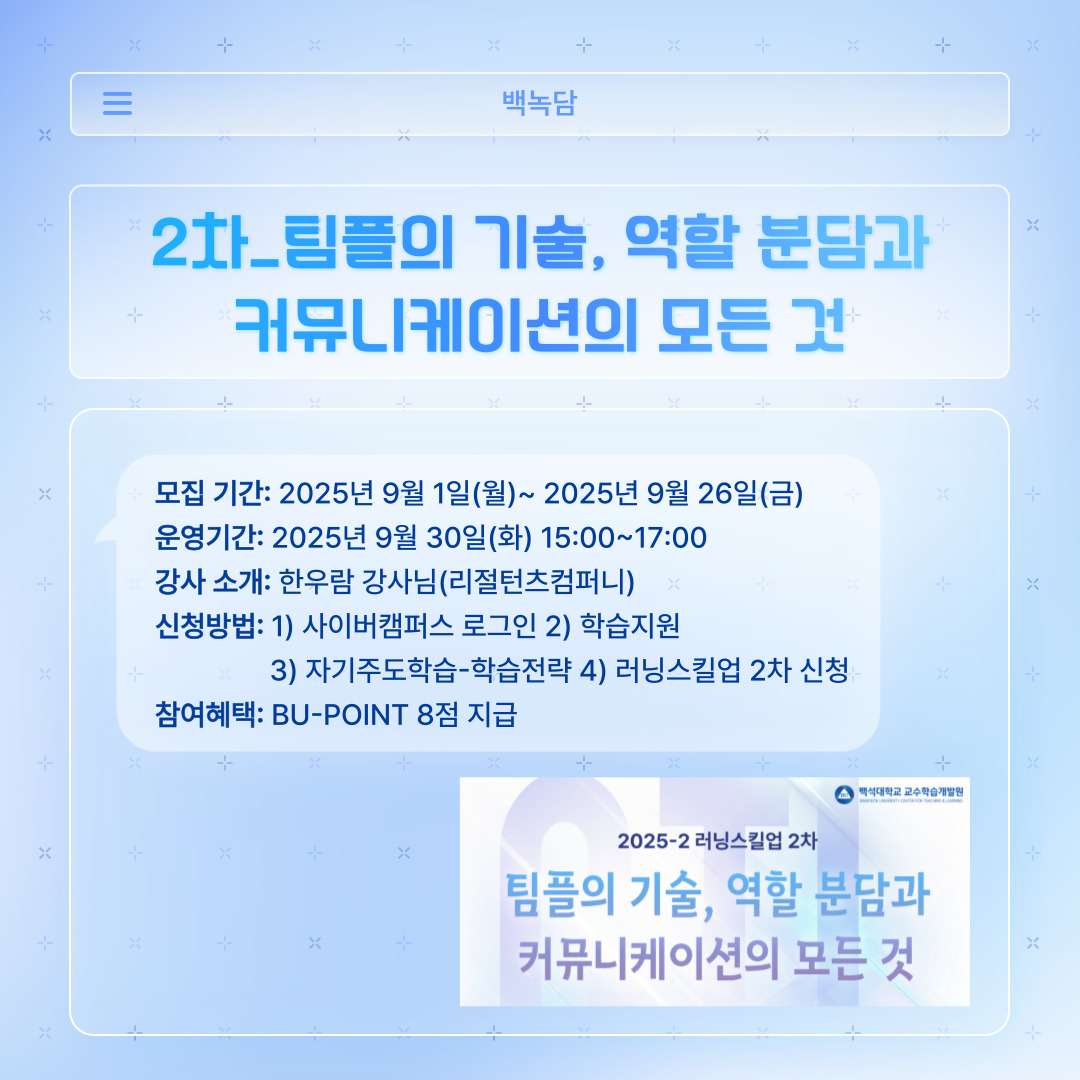 ﻿ 러닝스킬업 2차는 ‘팀플의 기술, 역할 분담과 커뮤니케이션의 모든 것’입니다. 대학교 생활을 하면서 사람들과 밀접하게 교류해 중요한 만큼 강의를 통해 알아가는 게 좋을 것 같습니다. 모집은 지난 9월 26일 금요일까지 받았으며, 금일 15시부터 17시까지 강의가 진행되었습니다. 리절턴츠컴퍼니의 한우람 강사님이 진행하셨습니다. 신청 방법은 위 내용과 같으며, 학습전략에 접속 후 ‘러닝스킬업 2차’를 신청하시면 됩니다. 마찬가지로 BU-POINT 8점이 부여됩니다.