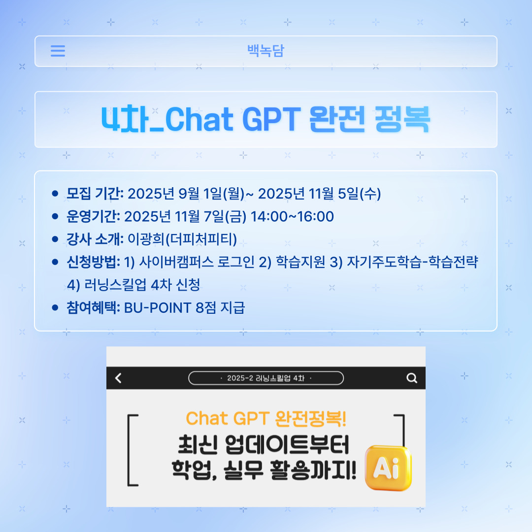 ﻿ 러닝스킬업 4차는 많은 사람이 사용하는 ‘Chat GPT 완전 정복’에 대한 강의입니다. 가장 대중적이고 간편하게 사용하는 만큼, 다른 사람들보다 더 정확하고 유익하게 사용하는 법을 배울 수 있을 것 같습니다. 최신 업데이트부터 학업, 실무 활용까지 알려주신다니 듣지 않을 이유가 없어 보입니다. 더피처피티의 이광희 강사님께서 진행해 주십니다. 모집은 11월 5일 수요일까지 받으며, 강의는 11월 7일 금요일 14시부터 16시까지 진행한다고 합니다. 학습 전략에 접속하여 ‘러닝스킬업 4차’를 신청하시면 됩니다. 