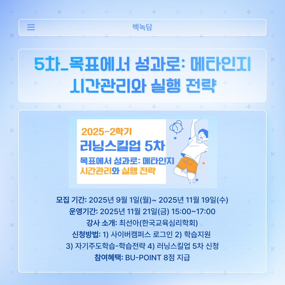 ﻿ 러닝스킬업 5차는 ‘목표에서 성과로: 메타인지 시간 관리와 실행 전략’에 대한 내용입니다. 바쁜 현대 사회에서 성공하려면 누구보다 목표를 자세하게 세우고, 그에 맞는 시간 관리 전략을 수립해야 한다고 생각합니다. 아직 시간 관리와 실행 전략이 어려운 백석인이 듣는 것이 좋을 것 같습니다. 한국 교육심리학회의 최선아 강사님께서 진행해 주십니다. 모집은 11월 19일 수요일까지 받으며, 강의는 11월 21일 금요일에 15시부터 17시까지 진행합니다. 또한, 학습전략에 접속하여 ‘러닝스킬업 5차’를 신청하시면 됩니다. 