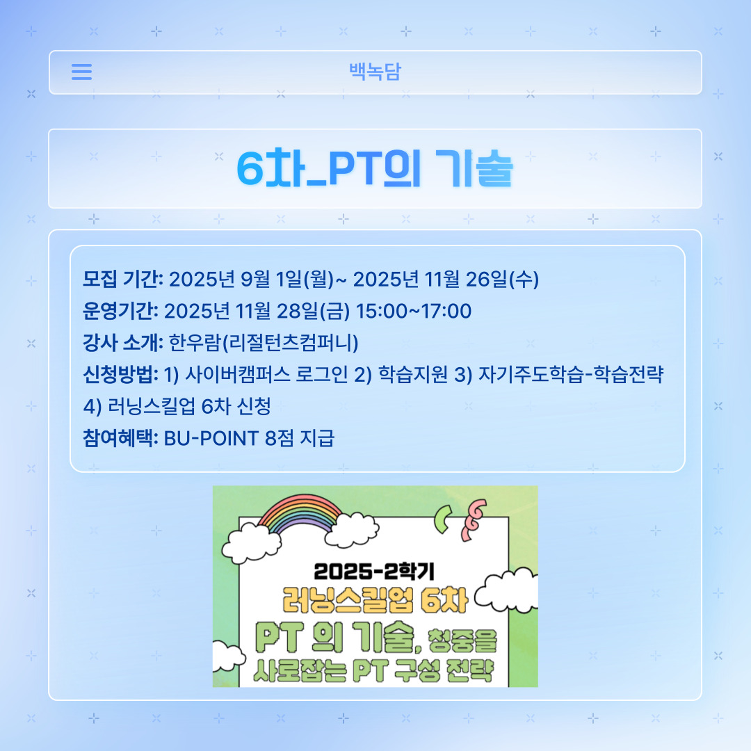 ﻿ 마지막으로 러닝스킬업 6차는 ‘PT의 기술’입니다. 학교생활과 나아가서 회사에서도 프레젠테이션 제작은 정말 중요합니다. 어디 가서 배우지 못할 청중을 사로잡는 PT의 구성 전략을 리절턴츠컴퍼니의 한우람 강사님께서 알려주신다고 합니다. 모집은 11월 26일 수요일까지 받으며, 강의는 11월 28일 금요일에 15시부터 17시까지 진행합니다. 강의 신청은 학습전략에 접속하여 ‘러닝스킬업 6차’를 신청하시면 됩니다.