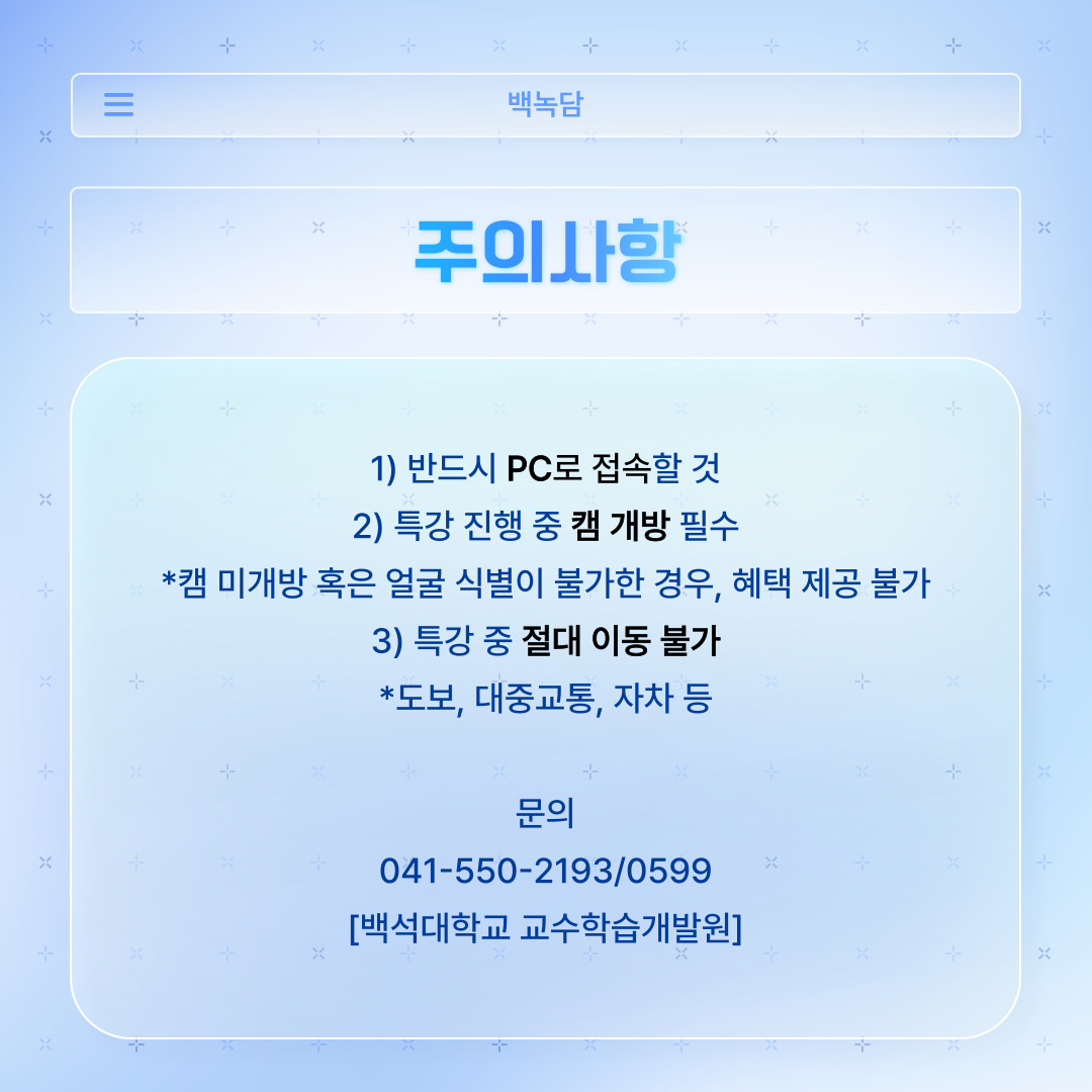﻿ 러닝스킬업 강의 수강 시, 반드시 지켜야 할 주의 사항입니다. 러닝스킬업 강의는 핸드폰이 아닌 컴퓨터 PC로 접속하셔야 합니다. 특강 진행 중에는 카메라를 켜 본인을 보여주셔야 하며, 카메라를 켜지 않거나 얼굴 식별이 불가한 경우에는 BU-POINT 제공이 불가합니다. 또한, 특강 중에 이동이 절대 불가합니다. 도보나 대중교통, 자차 등을 이용해서 이동해서는 안 되며, 강의 시간에 맞춰 한 자리에서 수강하셔야 합니다. 강의를 듣고도 혜택을 못 받을 수 있으니, 꼭 숙지하셔서 불이익받지 않도록 주의하시길 바랍니다. 이 외에 관한 추가 문의 사항이 있으시면 백석대학교 교수학습 개발원에 전화하시면 됩니다. 전화번호는 041-550-2193/ 0599입니다.