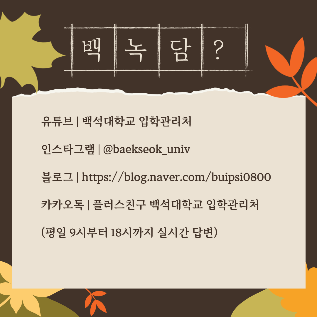 유튜브 | 백석대학교 입학관리처  인스타그램 | @baekseok_univ  블로그 | https://blog.naver.com/buipsi0800  카카오톡 | 플러스친구 백석대학교 입학관리처  (평일 9시부터 18시까지 실시간 답변)