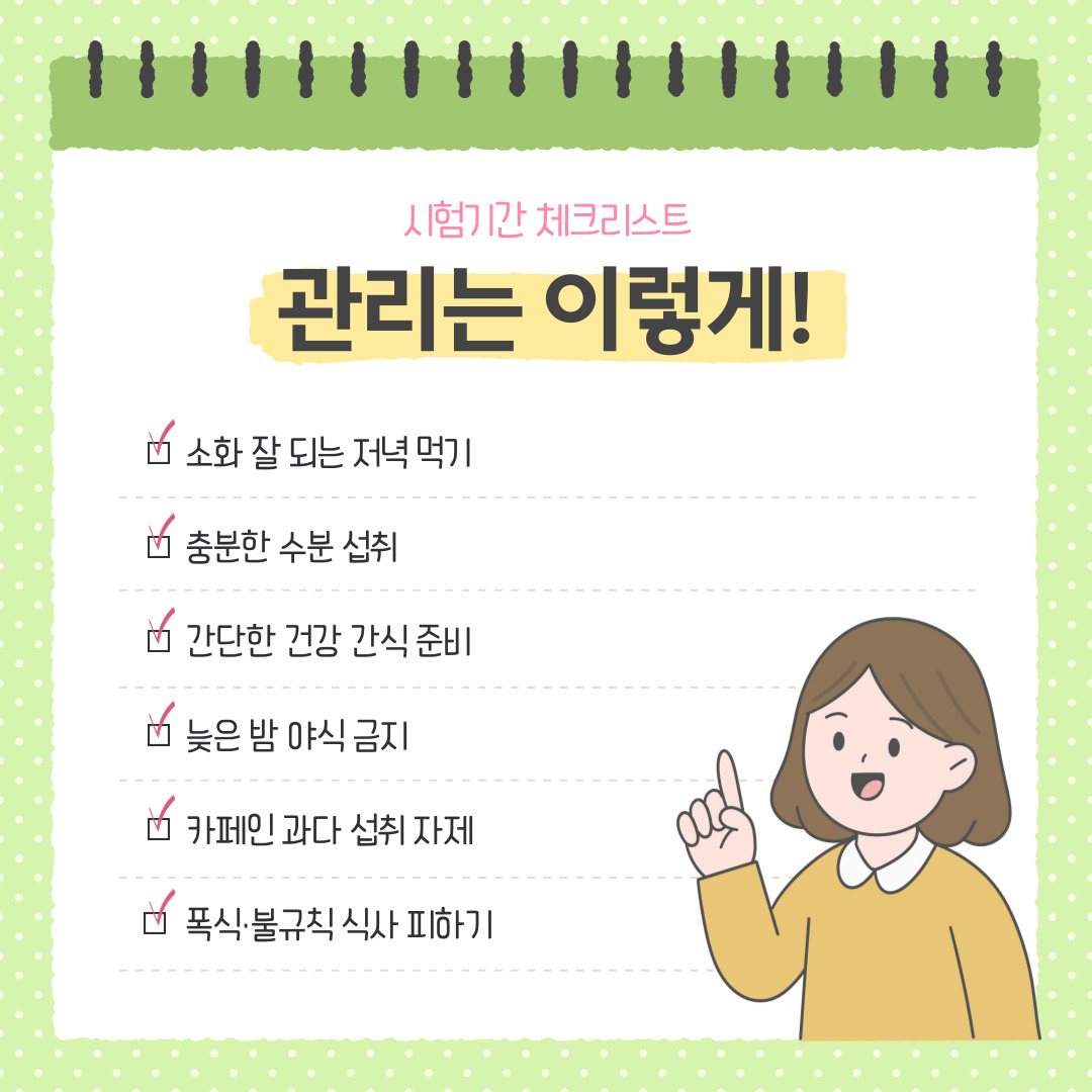 시험기간에는 단순히 ‘무엇을 먹을까’보다 ‘어떻게 관리할까’가 중요합니다. 아래 체크리스트를 통해 스스로의 생활습관을 점검해 보시길 바랍니다.  세 끼 식사를 규칙적으로 챙기고 있는가? → 식사 시간을 일정하게 유지하면 생체리듬이 안정되어 집중력이 높아집니다. 늦은 시간의 야식이나 자극적인 음식은 피하고 있는가? → 야식은 수면을 방해하고 위장을 자극합니다. 소화가 잘되는 간식으로 대체하세요. 수분을 충분히 섭취하고 있는가? → 하루 1.5~2리터의 물 섭취는 뇌의 활동을 돕고 피로를 줄여줍니다. 카페인 섭취량을 조절하고 있는가? → 각성 효과보다는 수면 방해 효과가 더 클 수 있으니, 커피 대신 따뜻한 차를 마셔보세요. 공부 중 틈틈이 휴식과 간단한 운동을 하고 있는가? → 장시간 앉아 있으면 혈류 순환이 저하됩니다. 1~2시간마다 스트레칭을 해 주세요. 스트레스를 음식으로 푸는 습관은 없는가? → 폭식 대신 음악 감상이나 가벼운 산책 등으로 긴장을 완화하세요. 이러한 실천 항목들을 꾸준히 지키는 것은 단순한 식습관 개선을 넘어, 시험기간의 효율적인 자기관리와 정신적 안정에도 직접적인 도움을 줍니다.