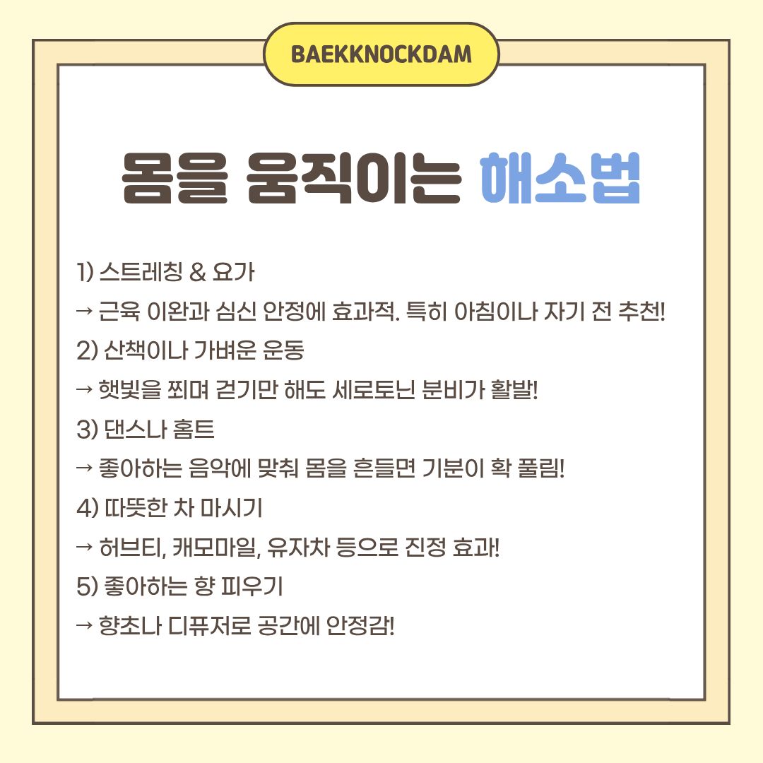  문제점을 보니 스트레스를 꼭 해소해야겠죠. 몸을 움직여서 해소할 방법에 대해 알려드리겠습니다. 꾸준한 스트레칭과 요가는 근육을 이완하는 데도 좋고, 심신 안정에도 효과적입니다. 특히 아침에 깨어나서 하거나 자기 전에 하면 효과가 배가 됩니다. 또한, 가끔 산책이나 가벼운 운동을 하는 것도 좋습니다. 햇볕을 쬐며 걷기만 해도 세로토닌의 분비가 활발하여, 스트레스를 감소시킵니다. 혼자 산책하며 생각을 정리할 시간을 가지고, 좋아하는 음악에 맞춰 몸을 흔들며 기분을 풀어주는 것도 좋습니다. 아니면, 허브나 캐모마일과 같은 따뜻한 차를 마시면 몸도 마음도 진정되는 효과를 느낄 수 있습니다. 마지막으로, 좋아하는 향초나 디퓨저로 공간에 안정감도 주면, 천국이 따로 없을 것 같습니다.   