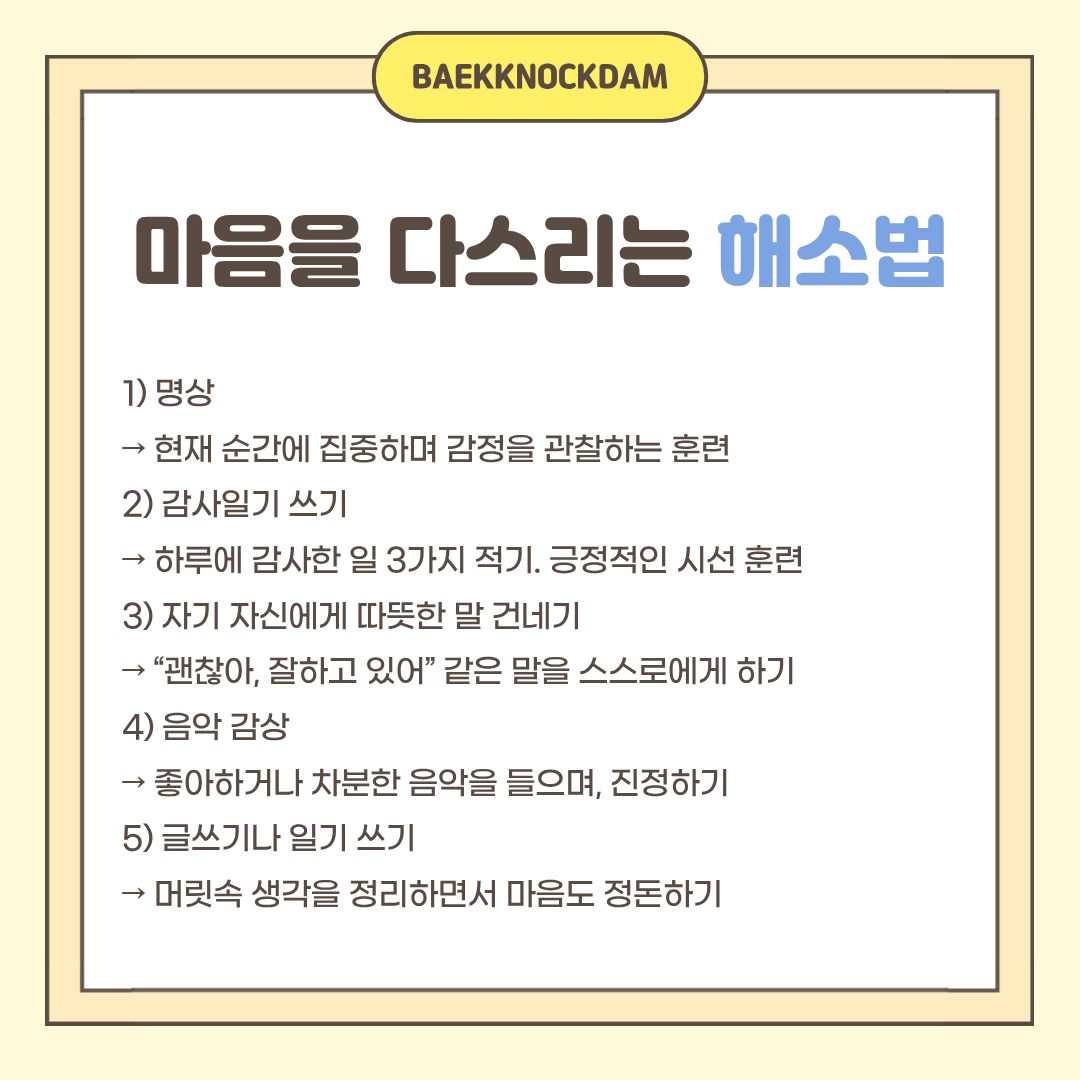  몸을 움직였으면, 마음도 다스려야겠죠? 스트레스를 다스리는 데 가장 기본적인 방법은 명상입니다. 현재의 순간에 집중하며 감정을 관찰하는 훈련하는 것입니다. 조용한 곳이나 방해받지 않는 공간에서 백색소음과 함께하면, 마음도 다스릴 수 있고 집중력도 높아집니다. 그래서 저도 아침에 일어나거나, 집중이 안 될 때는 하던 것을 멈추고 눈을 감고 명상하기도 합니다. 또한, 하루를 다 보내고 되돌아보며 감사한 일 3가지를 적는 것도 좋습니다. 사소한 일이라도 감사 일기를 쓰며 긍정적인 시선 훈련을 할 수 있습니다.    마음을 다스리는 일에는 본인을 마주하는 것이 가장 중요합니다. 그러기 위해, 자기 자신에게 “괜찮아, 잘하고 있어.” 같은 따뜻한 말을 건네주는 것이 도움 됩니다. 또한 좋아하거나 차분한 음악을 들으며 진정하거나, 머릿속의 생각을 정리하며 글이나 일기 쓰기도 좋은 방법입니다. 