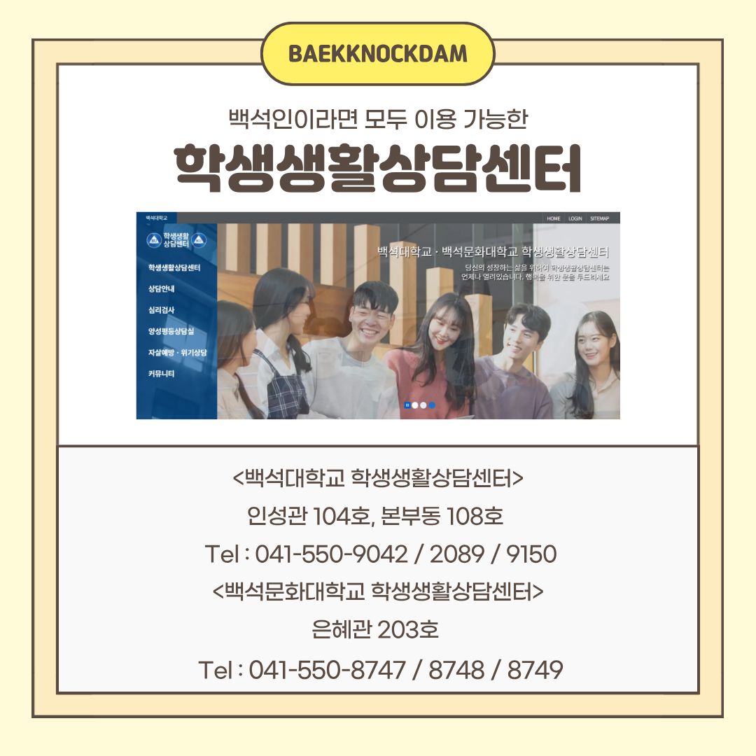  백석대학교에는 백석인이라면 모두 이용 가능한 학생 생활상담센터가 있습니다. 백석인의 여러 심리적인 문제들을 해결하고, 나아가 자기 성장을 이룰 수 있도록 도와주기 위한 곳입니다. 상담도 가능하고 다양한 심리검사도 할 수 있으니, 기회가 있을 때 참여해 보세요. 학생 생활상담센터는 인성관 104호와 본부동 108호에 있으며, 백석문화대학교 건물인 은혜관 203호에도 있습니다. 문의할 수 있는 전화번호는 카드뉴스를 참고하시길 바랍니다. 