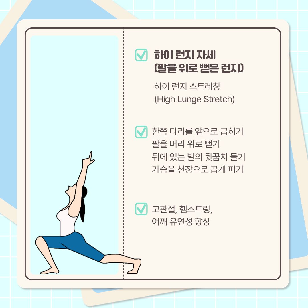  다음 자세는 ‘팔을 위로 뻗은 런지’인 ‘하이 런지 자세’입니다. 런지 자세에서 이어 하면 됩니다. 한쪽 다리를 앞으로 굽히고, 팔을 머리 위로 뻗습니다. 뒤에 있는 발의 뒤꿈치를 들고, 가슴을 천장으로 곱게 펴면 됩니다. 시선도 천장을 바라보며 호흡합니다. 이 스트레칭은 고관절과 햄스트링, 어깨의 유연성 향상에 도움을 줍니다.